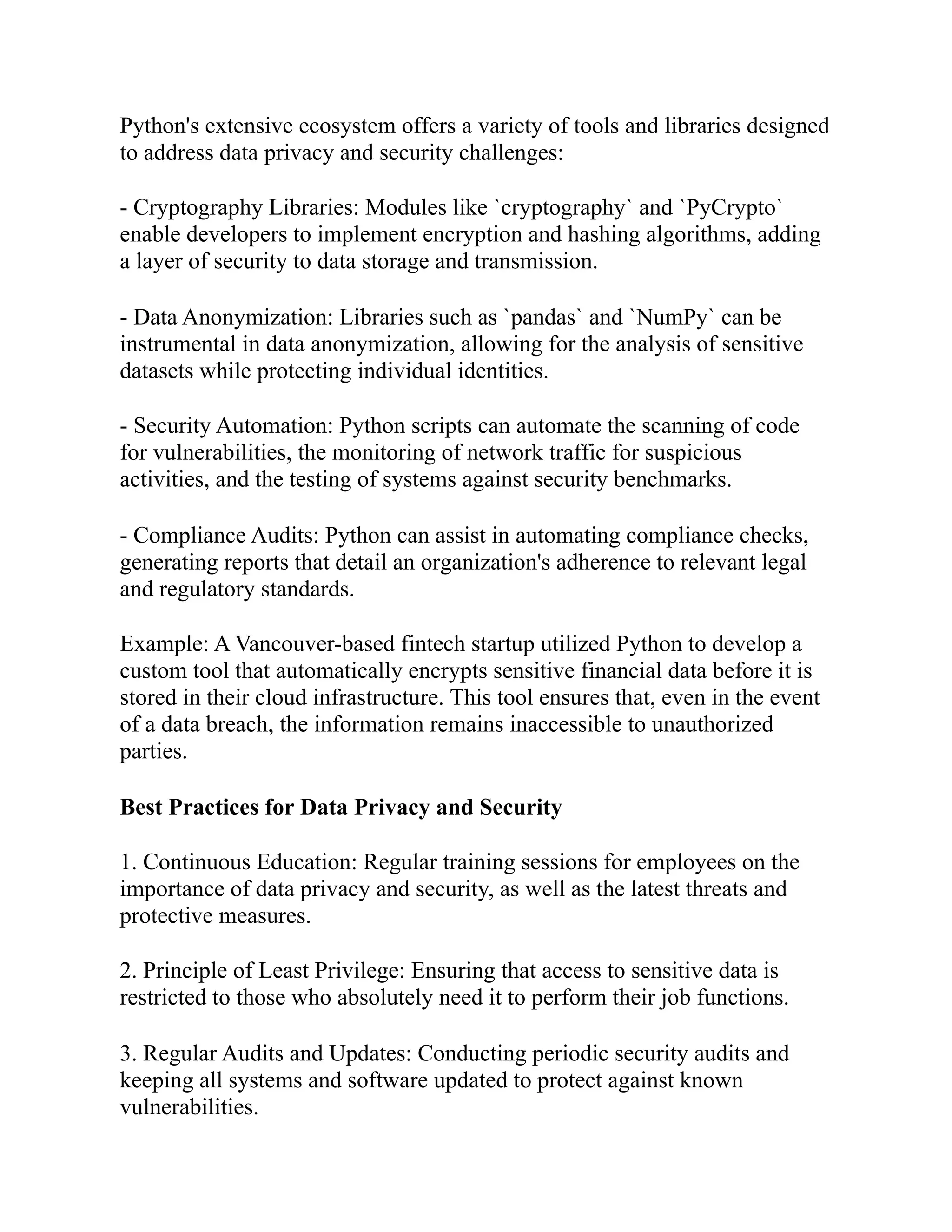 Python's extensive ecosystem offers a variety of tools and libraries designed
to address data privacy and security challenges:
- Cryptography Libraries: Modules like `cryptography` and `PyCrypto`
enable developers to implement encryption and hashing algorithms, adding
a layer of security to data storage and transmission.
- Data Anonymization: Libraries such as `pandas` and `NumPy` can be
instrumental in data anonymization, allowing for the analysis of sensitive
datasets while protecting individual identities.
- Security Automation: Python scripts can automate the scanning of code
for vulnerabilities, the monitoring of network traffic for suspicious
activities, and the testing of systems against security benchmarks.
- Compliance Audits: Python can assist in automating compliance checks,
generating reports that detail an organization's adherence to relevant legal
and regulatory standards.
Example: A Vancouver-based fintech startup utilized Python to develop a
custom tool that automatically encrypts sensitive financial data before it is
stored in their cloud infrastructure. This tool ensures that, even in the event
of a data breach, the information remains inaccessible to unauthorized
parties.
Best Practices for Data Privacy and Security
1. Continuous Education: Regular training sessions for employees on the
importance of data privacy and security, as well as the latest threats and
protective measures.
2. Principle of Least Privilege: Ensuring that access to sensitive data is
restricted to those who absolutely need it to perform their job functions.
3. Regular Audits and Updates: Conducting periodic security audits and
keeping all systems and software updated to protect against known
vulnerabilities.
 