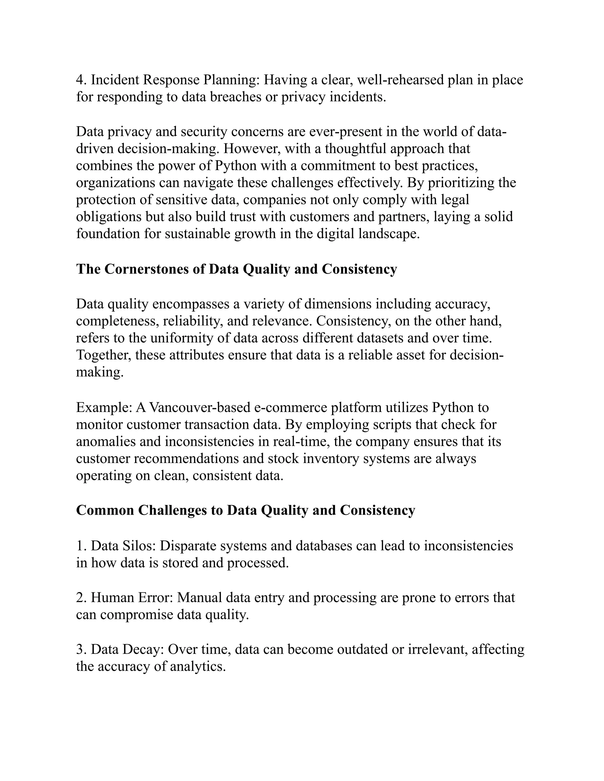 4. Incident Response Planning: Having a clear, well-rehearsed plan in place
for responding to data breaches or privacy incidents.
Data privacy and security concerns are ever-present in the world of data-
driven decision-making. However, with a thoughtful approach that
combines the power of Python with a commitment to best practices,
organizations can navigate these challenges effectively. By prioritizing the
protection of sensitive data, companies not only comply with legal
obligations but also build trust with customers and partners, laying a solid
foundation for sustainable growth in the digital landscape.
The Cornerstones of Data Quality and Consistency
Data quality encompasses a variety of dimensions including accuracy,
completeness, reliability, and relevance. Consistency, on the other hand,
refers to the uniformity of data across different datasets and over time.
Together, these attributes ensure that data is a reliable asset for decision-
making.
Example: A Vancouver-based e-commerce platform utilizes Python to
monitor customer transaction data. By employing scripts that check for
anomalies and inconsistencies in real-time, the company ensures that its
customer recommendations and stock inventory systems are always
operating on clean, consistent data.
Common Challenges to Data Quality and Consistency
1. Data Silos: Disparate systems and databases can lead to inconsistencies
in how data is stored and processed.
2. Human Error: Manual data entry and processing are prone to errors that
can compromise data quality.
3. Data Decay: Over time, data can become outdated or irrelevant, affecting
the accuracy of analytics.
 