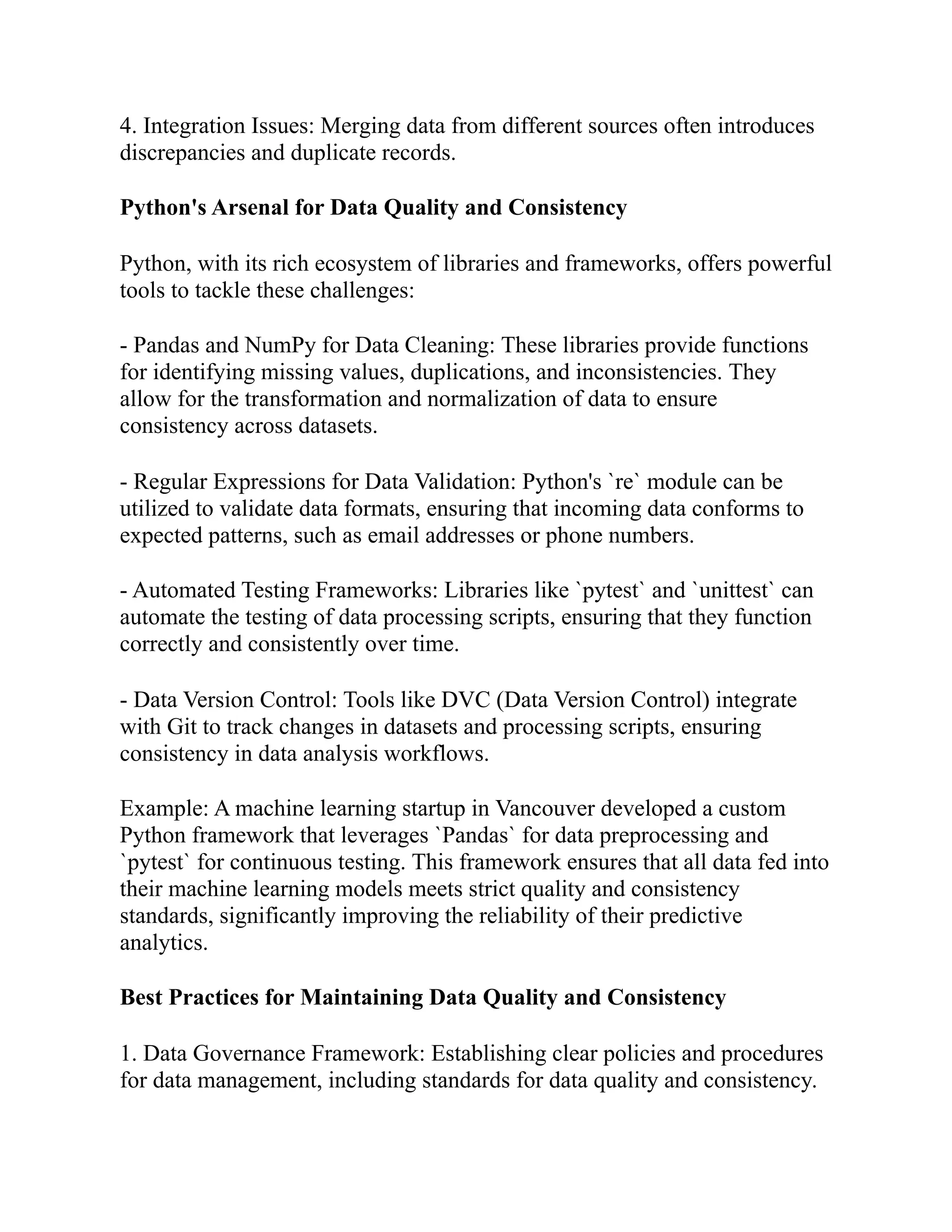 4. Integration Issues: Merging data from different sources often introduces
discrepancies and duplicate records.
Python's Arsenal for Data Quality and Consistency
Python, with its rich ecosystem of libraries and frameworks, offers powerful
tools to tackle these challenges:
- Pandas and NumPy for Data Cleaning: These libraries provide functions
for identifying missing values, duplications, and inconsistencies. They
allow for the transformation and normalization of data to ensure
consistency across datasets.
- Regular Expressions for Data Validation: Python's `re` module can be
utilized to validate data formats, ensuring that incoming data conforms to
expected patterns, such as email addresses or phone numbers.
- Automated Testing Frameworks: Libraries like `pytest` and `unittest` can
automate the testing of data processing scripts, ensuring that they function
correctly and consistently over time.
- Data Version Control: Tools like DVC (Data Version Control) integrate
with Git to track changes in datasets and processing scripts, ensuring
consistency in data analysis workflows.
Example: A machine learning startup in Vancouver developed a custom
Python framework that leverages `Pandas` for data preprocessing and
`pytest` for continuous testing. This framework ensures that all data fed into
their machine learning models meets strict quality and consistency
standards, significantly improving the reliability of their predictive
analytics.
Best Practices for Maintaining Data Quality and Consistency
1. Data Governance Framework: Establishing clear policies and procedures
for data management, including standards for data quality and consistency.
 