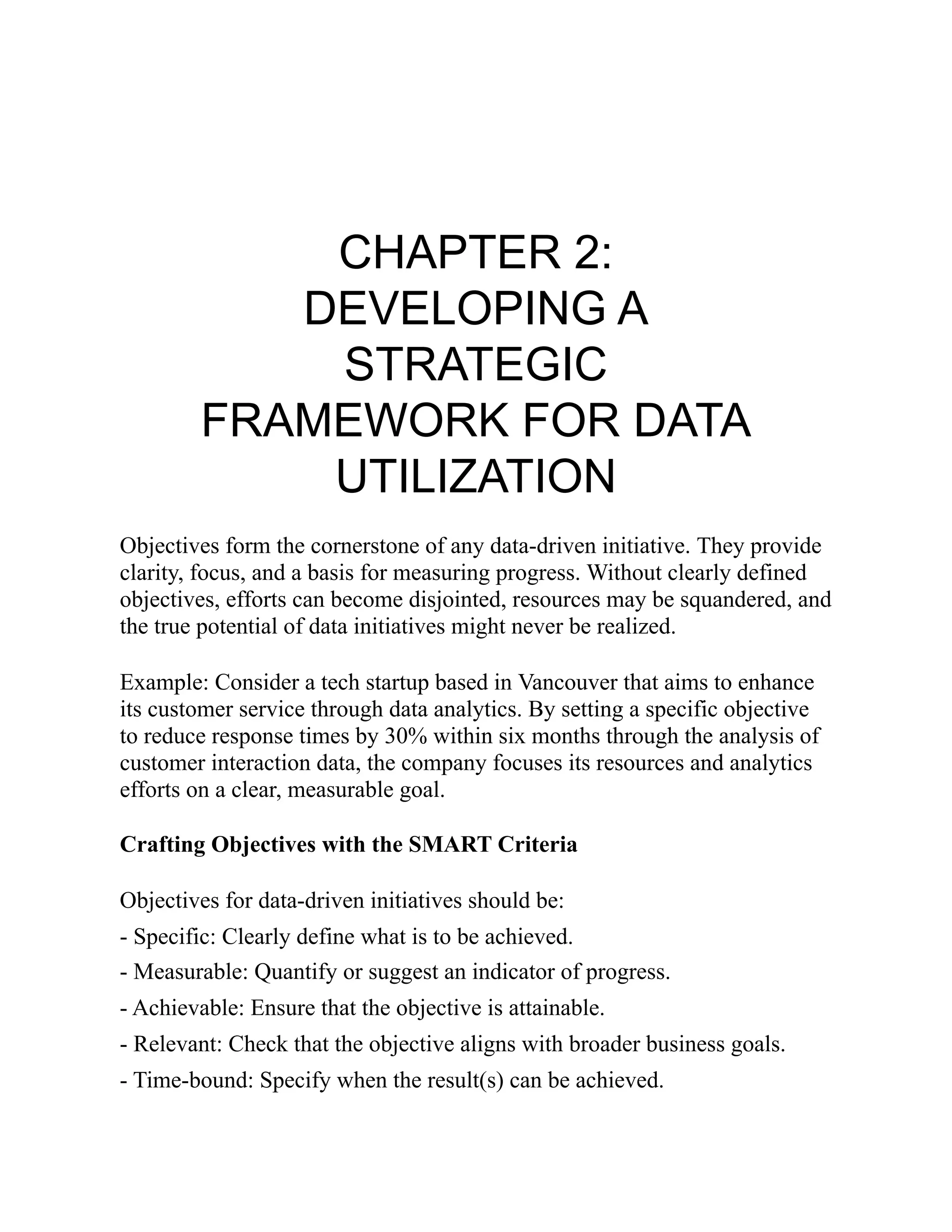 CHAPTER 2:
DEVELOPING A
STRATEGIC
FRAMEWORK FOR DATA
UTILIZATION
Objectives form the cornerstone of any data-driven initiative. They provide
clarity, focus, and a basis for measuring progress. Without clearly defined
objectives, efforts can become disjointed, resources may be squandered, and
the true potential of data initiatives might never be realized.
Example: Consider a tech startup based in Vancouver that aims to enhance
its customer service through data analytics. By setting a specific objective
to reduce response times by 30% within six months through the analysis of
customer interaction data, the company focuses its resources and analytics
efforts on a clear, measurable goal.
Crafting Objectives with the SMART Criteria
Objectives for data-driven initiatives should be:
- Specific: Clearly define what is to be achieved.
- Measurable: Quantify or suggest an indicator of progress.
- Achievable: Ensure that the objective is attainable.
- Relevant: Check that the objective aligns with broader business goals.
- Time-bound: Specify when the result(s) can be achieved.
 