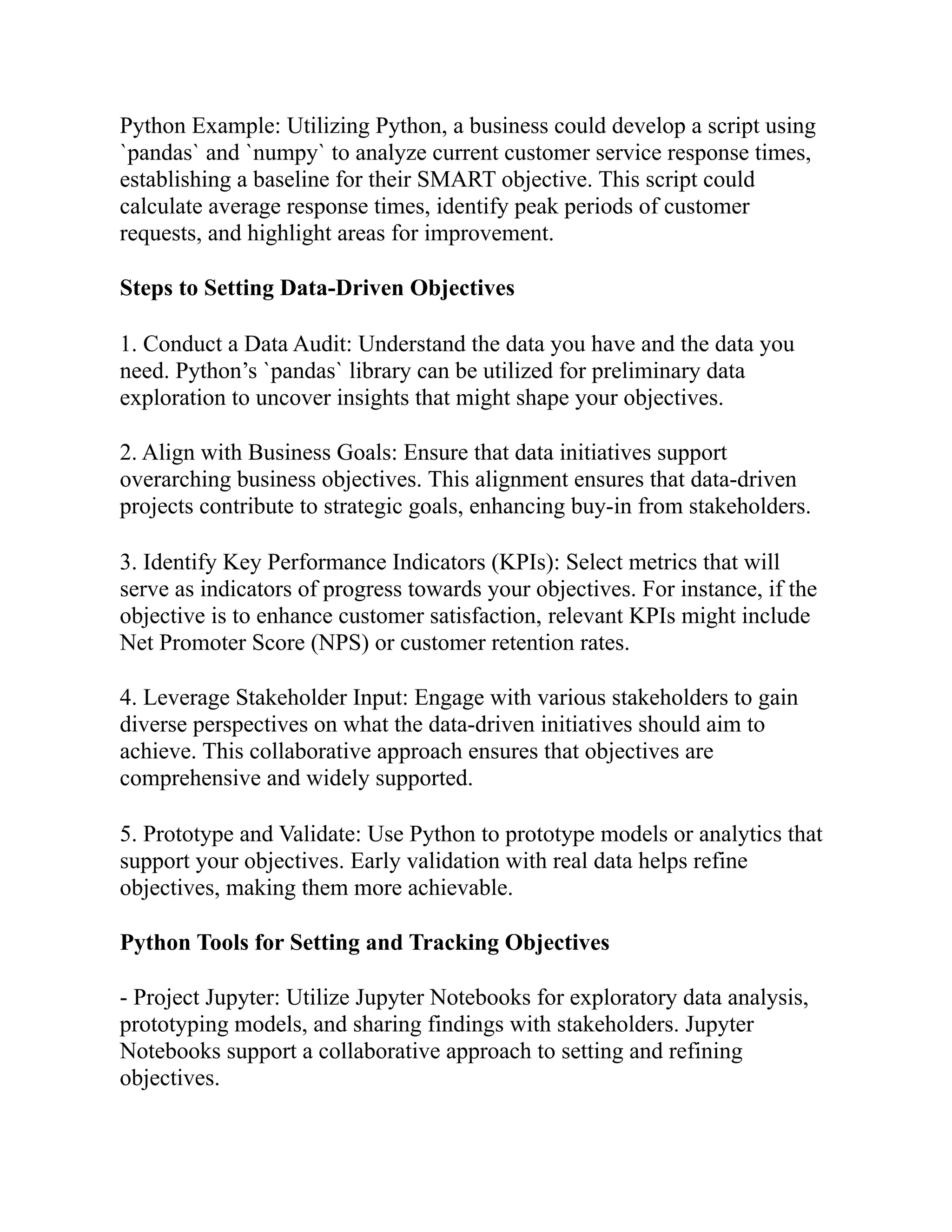 Python Example: Utilizing Python, a business could develop a script using
`pandas` and `numpy` to analyze current customer service response times,
establishing a baseline for their SMART objective. This script could
calculate average response times, identify peak periods of customer
requests, and highlight areas for improvement.
Steps to Setting Data-Driven Objectives
1. Conduct a Data Audit: Understand the data you have and the data you
need. Python’s `pandas` library can be utilized for preliminary data
exploration to uncover insights that might shape your objectives.
2. Align with Business Goals: Ensure that data initiatives support
overarching business objectives. This alignment ensures that data-driven
projects contribute to strategic goals, enhancing buy-in from stakeholders.
3. Identify Key Performance Indicators (KPIs): Select metrics that will
serve as indicators of progress towards your objectives. For instance, if the
objective is to enhance customer satisfaction, relevant KPIs might include
Net Promoter Score (NPS) or customer retention rates.
4. Leverage Stakeholder Input: Engage with various stakeholders to gain
diverse perspectives on what the data-driven initiatives should aim to
achieve. This collaborative approach ensures that objectives are
comprehensive and widely supported.
5. Prototype and Validate: Use Python to prototype models or analytics that
support your objectives. Early validation with real data helps refine
objectives, making them more achievable.
Python Tools for Setting and Tracking Objectives
- Project Jupyter: Utilize Jupyter Notebooks for exploratory data analysis,
prototyping models, and sharing findings with stakeholders. Jupyter
Notebooks support a collaborative approach to setting and refining
objectives.
 