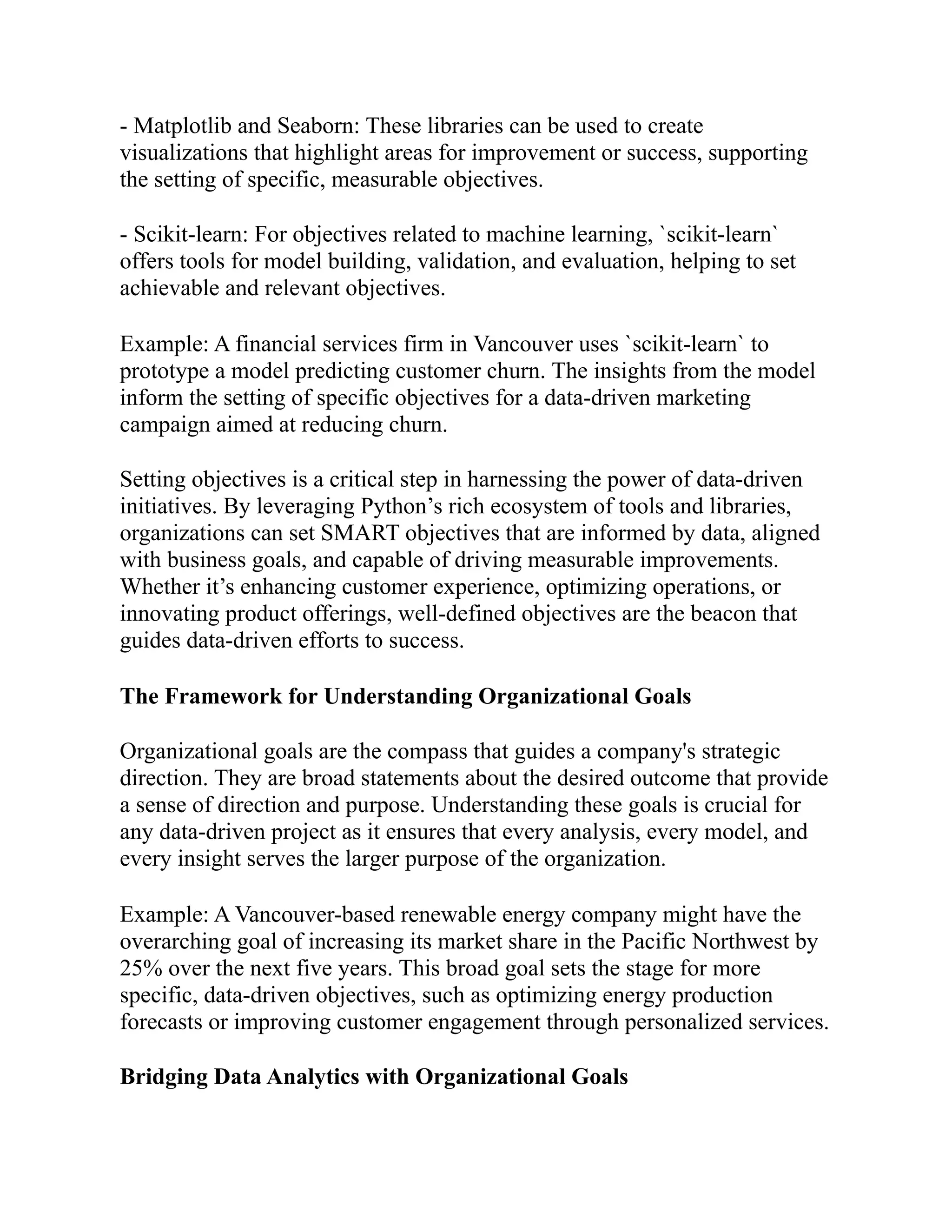 - Matplotlib and Seaborn: These libraries can be used to create
visualizations that highlight areas for improvement or success, supporting
the setting of specific, measurable objectives.
- Scikit-learn: For objectives related to machine learning, `scikit-learn`
offers tools for model building, validation, and evaluation, helping to set
achievable and relevant objectives.
Example: A financial services firm in Vancouver uses `scikit-learn` to
prototype a model predicting customer churn. The insights from the model
inform the setting of specific objectives for a data-driven marketing
campaign aimed at reducing churn.
Setting objectives is a critical step in harnessing the power of data-driven
initiatives. By leveraging Python’s rich ecosystem of tools and libraries,
organizations can set SMART objectives that are informed by data, aligned
with business goals, and capable of driving measurable improvements.
Whether it’s enhancing customer experience, optimizing operations, or
innovating product offerings, well-defined objectives are the beacon that
guides data-driven efforts to success.
The Framework for Understanding Organizational Goals
Organizational goals are the compass that guides a company's strategic
direction. They are broad statements about the desired outcome that provide
a sense of direction and purpose. Understanding these goals is crucial for
any data-driven project as it ensures that every analysis, every model, and
every insight serves the larger purpose of the organization.
Example: A Vancouver-based renewable energy company might have the
overarching goal of increasing its market share in the Pacific Northwest by
25% over the next five years. This broad goal sets the stage for more
specific, data-driven objectives, such as optimizing energy production
forecasts or improving customer engagement through personalized services.
Bridging Data Analytics with Organizational Goals
 