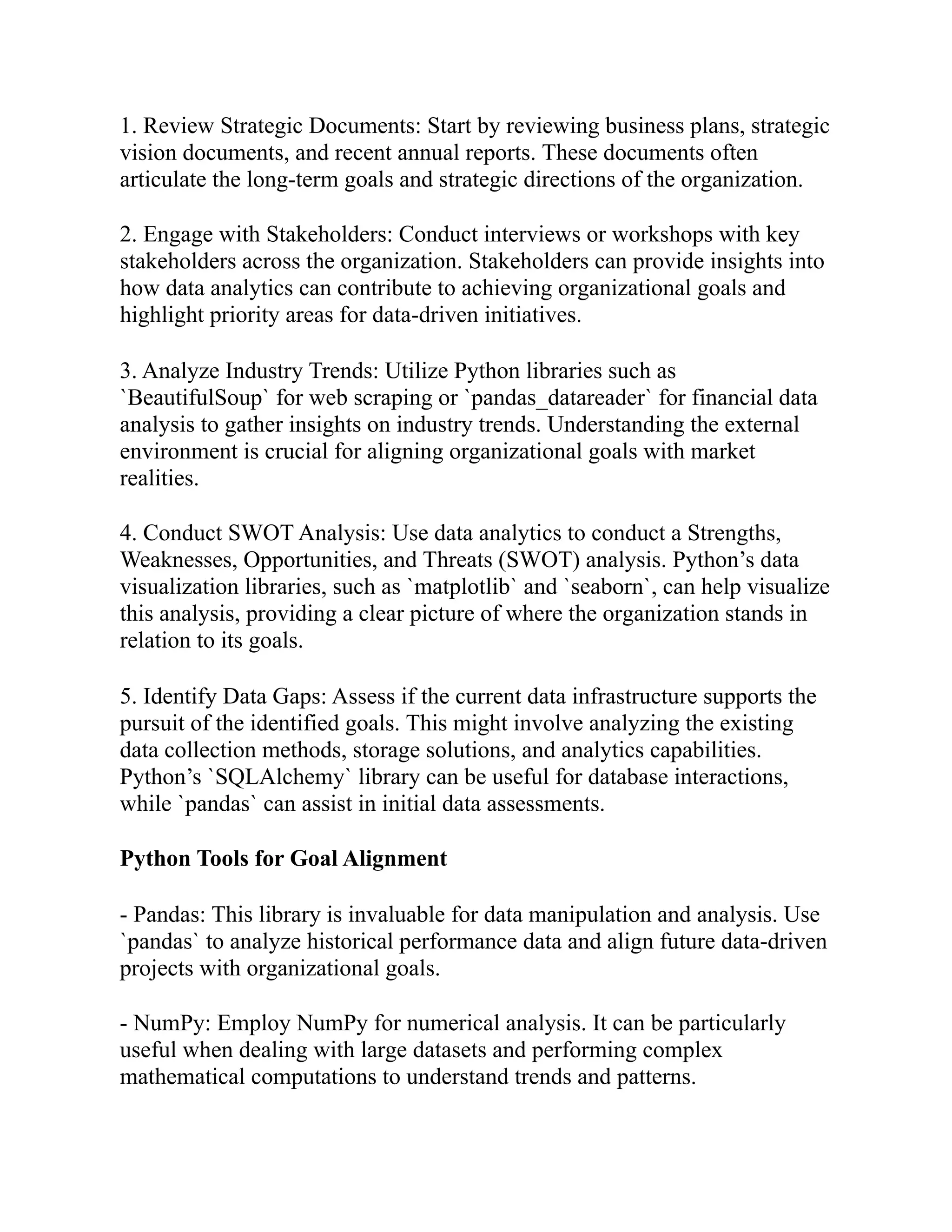 1. Review Strategic Documents: Start by reviewing business plans, strategic
vision documents, and recent annual reports. These documents often
articulate the long-term goals and strategic directions of the organization.
2. Engage with Stakeholders: Conduct interviews or workshops with key
stakeholders across the organization. Stakeholders can provide insights into
how data analytics can contribute to achieving organizational goals and
highlight priority areas for data-driven initiatives.
3. Analyze Industry Trends: Utilize Python libraries such as
`BeautifulSoup` for web scraping or `pandas_datareader` for financial data
analysis to gather insights on industry trends. Understanding the external
environment is crucial for aligning organizational goals with market
realities.
4. Conduct SWOT Analysis: Use data analytics to conduct a Strengths,
Weaknesses, Opportunities, and Threats (SWOT) analysis. Python’s data
visualization libraries, such as `matplotlib` and `seaborn`, can help visualize
this analysis, providing a clear picture of where the organization stands in
relation to its goals.
5. Identify Data Gaps: Assess if the current data infrastructure supports the
pursuit of the identified goals. This might involve analyzing the existing
data collection methods, storage solutions, and analytics capabilities.
Python’s `SQLAlchemy` library can be useful for database interactions,
while `pandas` can assist in initial data assessments.
Python Tools for Goal Alignment
- Pandas: This library is invaluable for data manipulation and analysis. Use
`pandas` to analyze historical performance data and align future data-driven
projects with organizational goals.
- NumPy: Employ NumPy for numerical analysis. It can be particularly
useful when dealing with large datasets and performing complex
mathematical computations to understand trends and patterns.
 