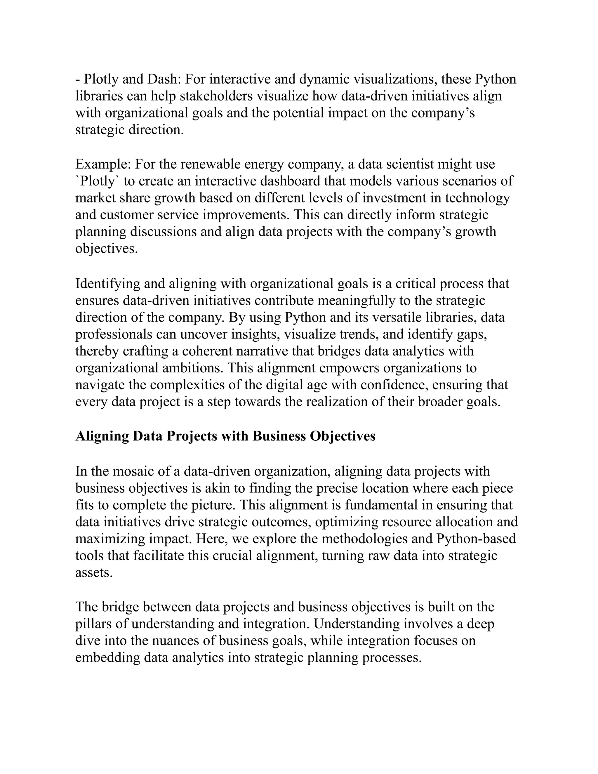- Plotly and Dash: For interactive and dynamic visualizations, these Python
libraries can help stakeholders visualize how data-driven initiatives align
with organizational goals and the potential impact on the company’s
strategic direction.
Example: For the renewable energy company, a data scientist might use
`Plotly` to create an interactive dashboard that models various scenarios of
market share growth based on different levels of investment in technology
and customer service improvements. This can directly inform strategic
planning discussions and align data projects with the company’s growth
objectives.
Identifying and aligning with organizational goals is a critical process that
ensures data-driven initiatives contribute meaningfully to the strategic
direction of the company. By using Python and its versatile libraries, data
professionals can uncover insights, visualize trends, and identify gaps,
thereby crafting a coherent narrative that bridges data analytics with
organizational ambitions. This alignment empowers organizations to
navigate the complexities of the digital age with confidence, ensuring that
every data project is a step towards the realization of their broader goals.
Aligning Data Projects with Business Objectives
In the mosaic of a data-driven organization, aligning data projects with
business objectives is akin to finding the precise location where each piece
fits to complete the picture. This alignment is fundamental in ensuring that
data initiatives drive strategic outcomes, optimizing resource allocation and
maximizing impact. Here, we explore the methodologies and Python-based
tools that facilitate this crucial alignment, turning raw data into strategic
assets.
The bridge between data projects and business objectives is built on the
pillars of understanding and integration. Understanding involves a deep
dive into the nuances of business goals, while integration focuses on
embedding data analytics into strategic planning processes.
 