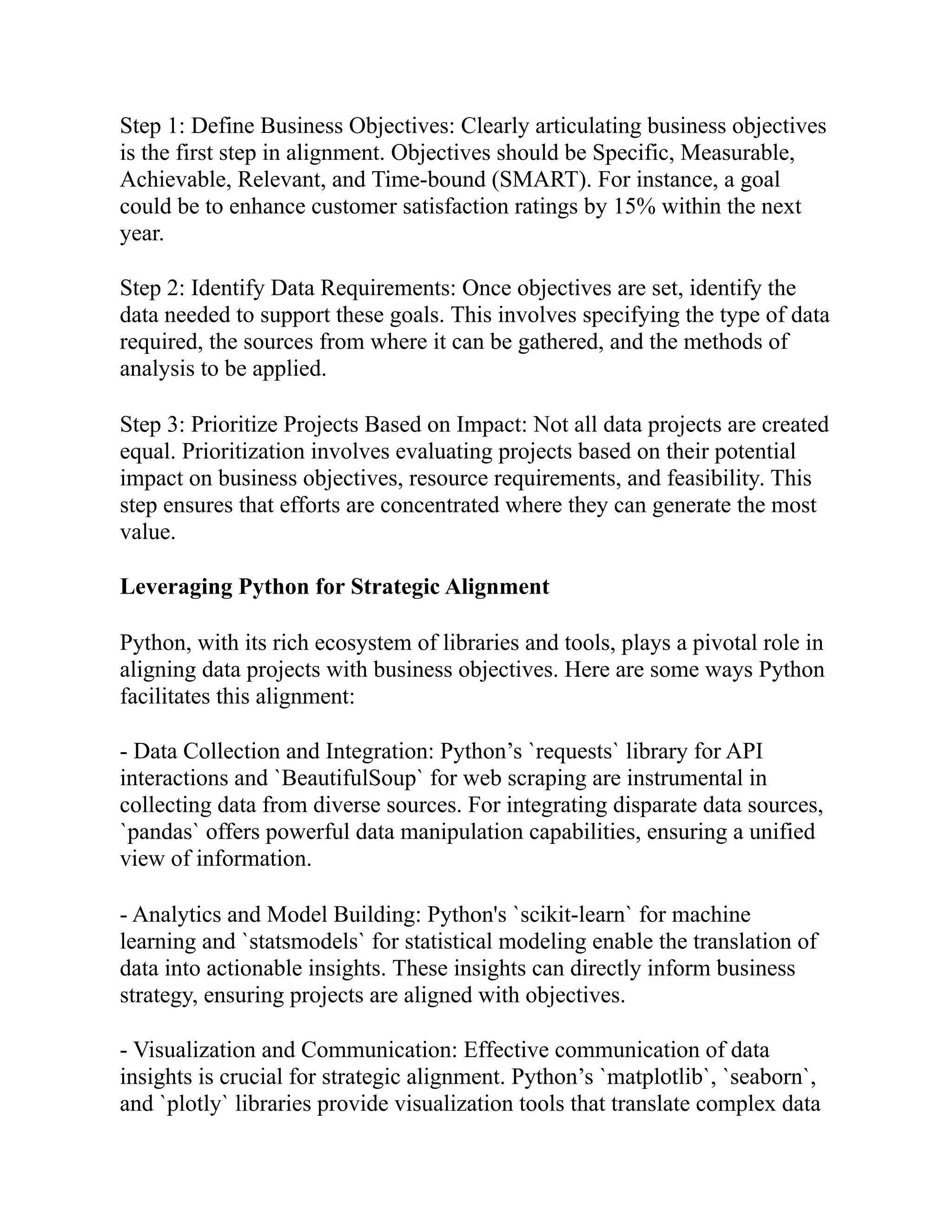 Step 1: Define Business Objectives: Clearly articulating business objectives
is the first step in alignment. Objectives should be Specific, Measurable,
Achievable, Relevant, and Time-bound (SMART). For instance, a goal
could be to enhance customer satisfaction ratings by 15% within the next
year.
Step 2: Identify Data Requirements: Once objectives are set, identify the
data needed to support these goals. This involves specifying the type of data
required, the sources from where it can be gathered, and the methods of
analysis to be applied.
Step 3: Prioritize Projects Based on Impact: Not all data projects are created
equal. Prioritization involves evaluating projects based on their potential
impact on business objectives, resource requirements, and feasibility. This
step ensures that efforts are concentrated where they can generate the most
value.
Leveraging Python for Strategic Alignment
Python, with its rich ecosystem of libraries and tools, plays a pivotal role in
aligning data projects with business objectives. Here are some ways Python
facilitates this alignment:
- Data Collection and Integration: Python’s `requests` library for API
interactions and `BeautifulSoup` for web scraping are instrumental in
collecting data from diverse sources. For integrating disparate data sources,
`pandas` offers powerful data manipulation capabilities, ensuring a unified
view of information.
- Analytics and Model Building: Python's `scikit-learn` for machine
learning and `statsmodels` for statistical modeling enable the translation of
data into actionable insights. These insights can directly inform business
strategy, ensuring projects are aligned with objectives.
- Visualization and Communication: Effective communication of data
insights is crucial for strategic alignment. Python’s `matplotlib`, `seaborn`,
and `plotly` libraries provide visualization tools that translate complex data
 