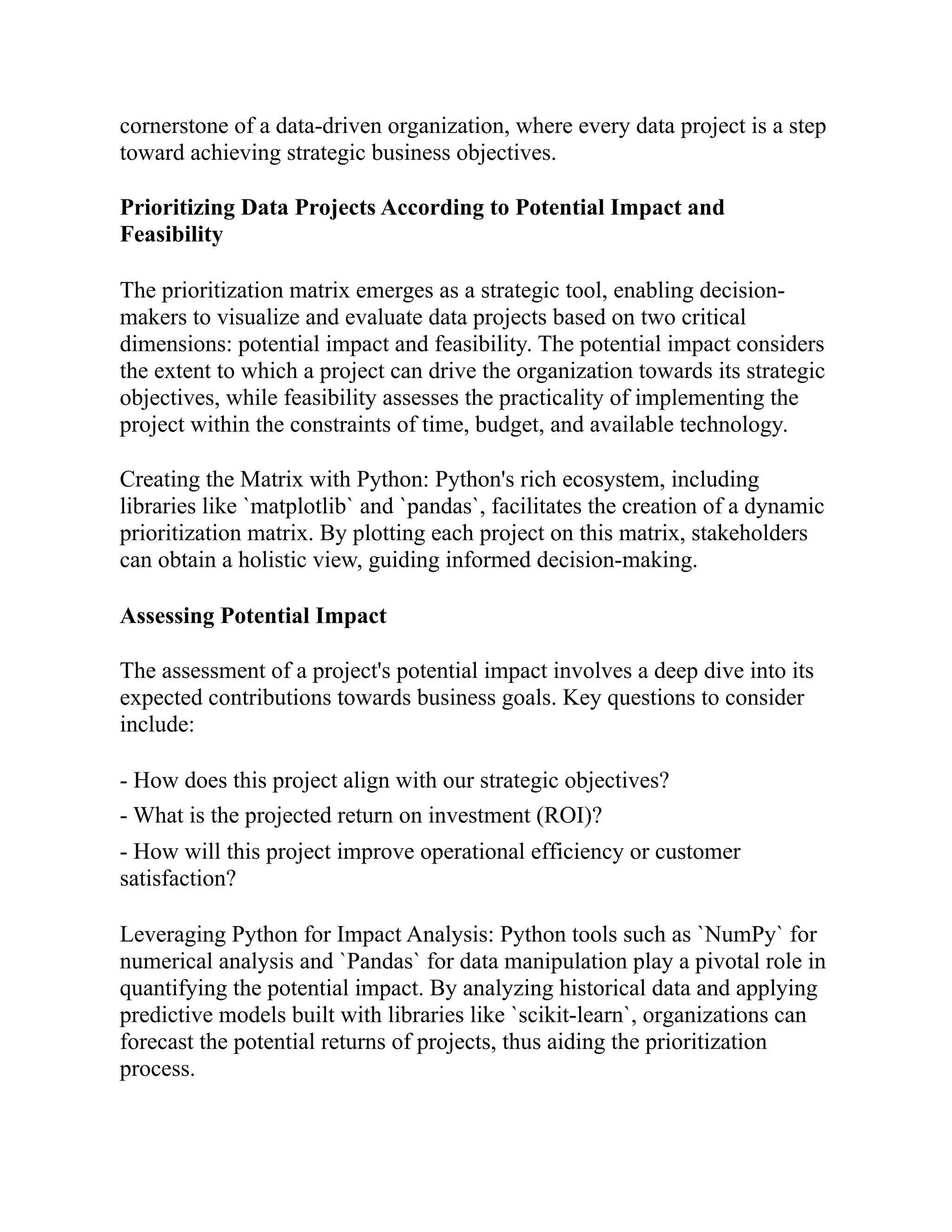 cornerstone of a data-driven organization, where every data project is a step
toward achieving strategic business objectives.
Prioritizing Data Projects According to Potential Impact and
Feasibility
The prioritization matrix emerges as a strategic tool, enabling decision-
makers to visualize and evaluate data projects based on two critical
dimensions: potential impact and feasibility. The potential impact considers
the extent to which a project can drive the organization towards its strategic
objectives, while feasibility assesses the practicality of implementing the
project within the constraints of time, budget, and available technology.
Creating the Matrix with Python: Python's rich ecosystem, including
libraries like `matplotlib` and `pandas`, facilitates the creation of a dynamic
prioritization matrix. By plotting each project on this matrix, stakeholders
can obtain a holistic view, guiding informed decision-making.
Assessing Potential Impact
The assessment of a project's potential impact involves a deep dive into its
expected contributions towards business goals. Key questions to consider
include:
- How does this project align with our strategic objectives?
- What is the projected return on investment (ROI)?
- How will this project improve operational efficiency or customer
satisfaction?
Leveraging Python for Impact Analysis: Python tools such as `NumPy` for
numerical analysis and `Pandas` for data manipulation play a pivotal role in
quantifying the potential impact. By analyzing historical data and applying
predictive models built with libraries like `scikit-learn`, organizations can
forecast the potential returns of projects, thus aiding the prioritization
process.
 