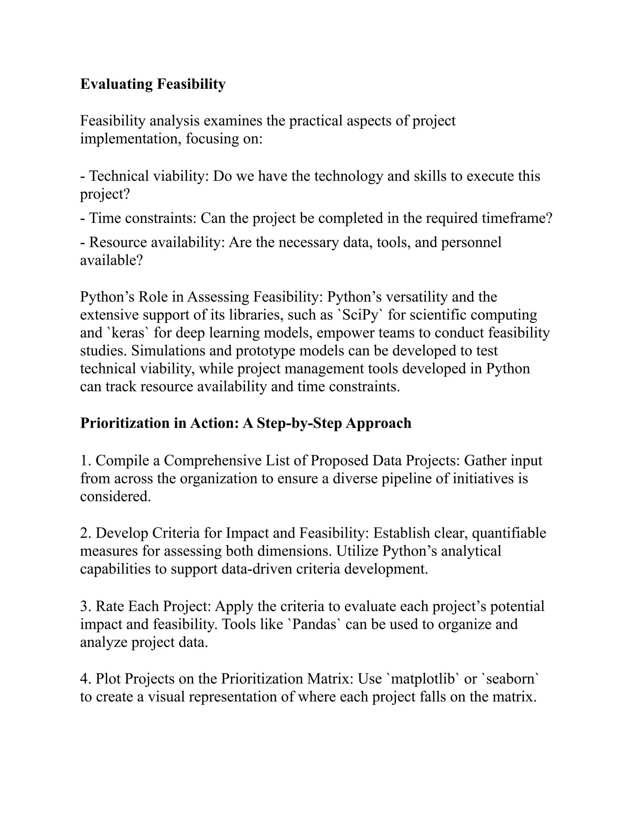 Evaluating Feasibility
Feasibility analysis examines the practical aspects of project
implementation, focusing on:
- Technical viability: Do we have the technology and skills to execute this
project?
- Time constraints: Can the project be completed in the required timeframe?
- Resource availability: Are the necessary data, tools, and personnel
available?
Python’s Role in Assessing Feasibility: Python’s versatility and the
extensive support of its libraries, such as `SciPy` for scientific computing
and `keras` for deep learning models, empower teams to conduct feasibility
studies. Simulations and prototype models can be developed to test
technical viability, while project management tools developed in Python
can track resource availability and time constraints.
Prioritization in Action: A Step-by-Step Approach
1. Compile a Comprehensive List of Proposed Data Projects: Gather input
from across the organization to ensure a diverse pipeline of initiatives is
considered.
2. Develop Criteria for Impact and Feasibility: Establish clear, quantifiable
measures for assessing both dimensions. Utilize Python’s analytical
capabilities to support data-driven criteria development.
3. Rate Each Project: Apply the criteria to evaluate each project’s potential
impact and feasibility. Tools like `Pandas` can be used to organize and
analyze project data.
4. Plot Projects on the Prioritization Matrix: Use `matplotlib` or `seaborn`
to create a visual representation of where each project falls on the matrix.
 