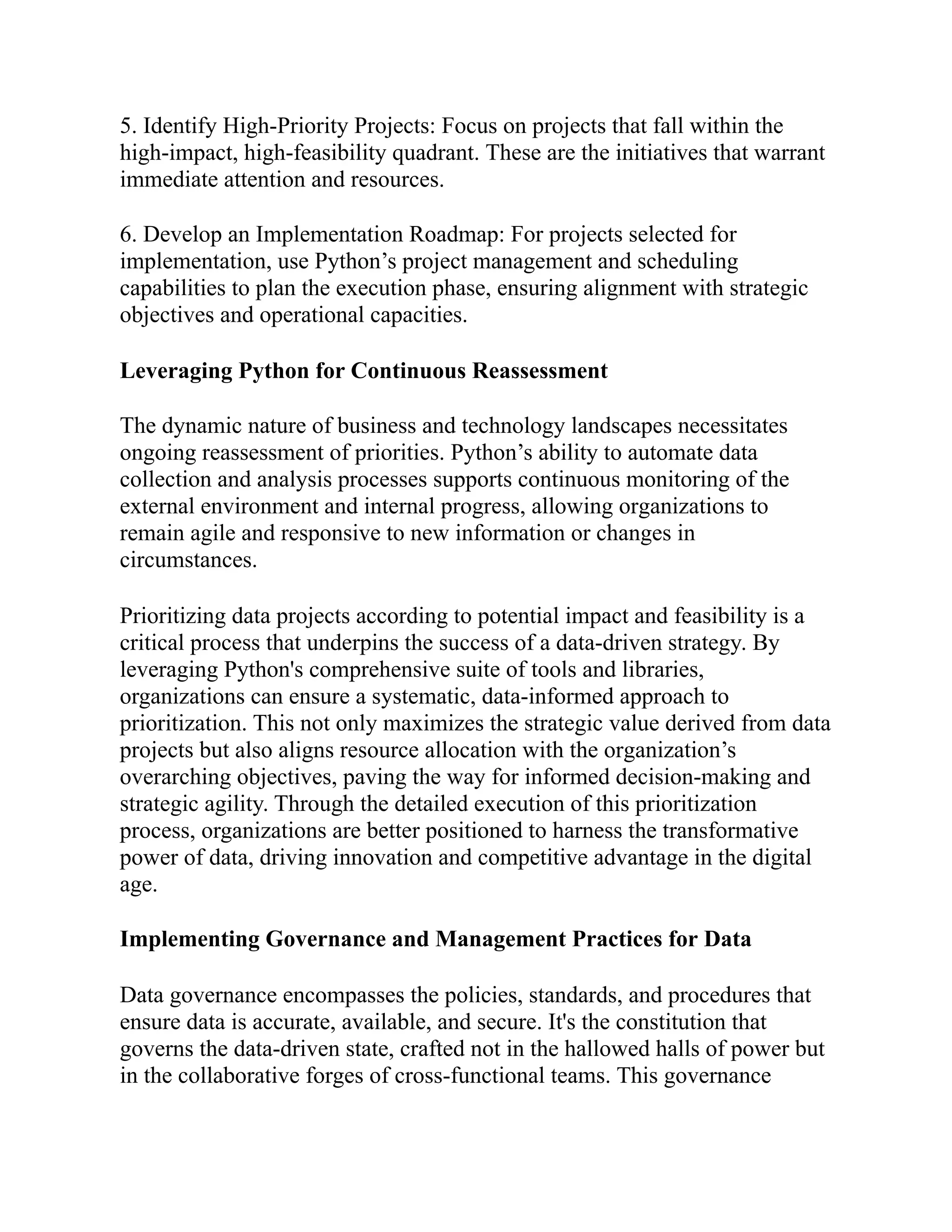 5. Identify High-Priority Projects: Focus on projects that fall within the
high-impact, high-feasibility quadrant. These are the initiatives that warrant
immediate attention and resources.
6. Develop an Implementation Roadmap: For projects selected for
implementation, use Python’s project management and scheduling
capabilities to plan the execution phase, ensuring alignment with strategic
objectives and operational capacities.
Leveraging Python for Continuous Reassessment
The dynamic nature of business and technology landscapes necessitates
ongoing reassessment of priorities. Python’s ability to automate data
collection and analysis processes supports continuous monitoring of the
external environment and internal progress, allowing organizations to
remain agile and responsive to new information or changes in
circumstances.
Prioritizing data projects according to potential impact and feasibility is a
critical process that underpins the success of a data-driven strategy. By
leveraging Python's comprehensive suite of tools and libraries,
organizations can ensure a systematic, data-informed approach to
prioritization. This not only maximizes the strategic value derived from data
projects but also aligns resource allocation with the organization’s
overarching objectives, paving the way for informed decision-making and
strategic agility. Through the detailed execution of this prioritization
process, organizations are better positioned to harness the transformative
power of data, driving innovation and competitive advantage in the digital
age.
Implementing Governance and Management Practices for Data
Data governance encompasses the policies, standards, and procedures that
ensure data is accurate, available, and secure. It's the constitution that
governs the data-driven state, crafted not in the hallowed halls of power but
in the collaborative forges of cross-functional teams. This governance
 