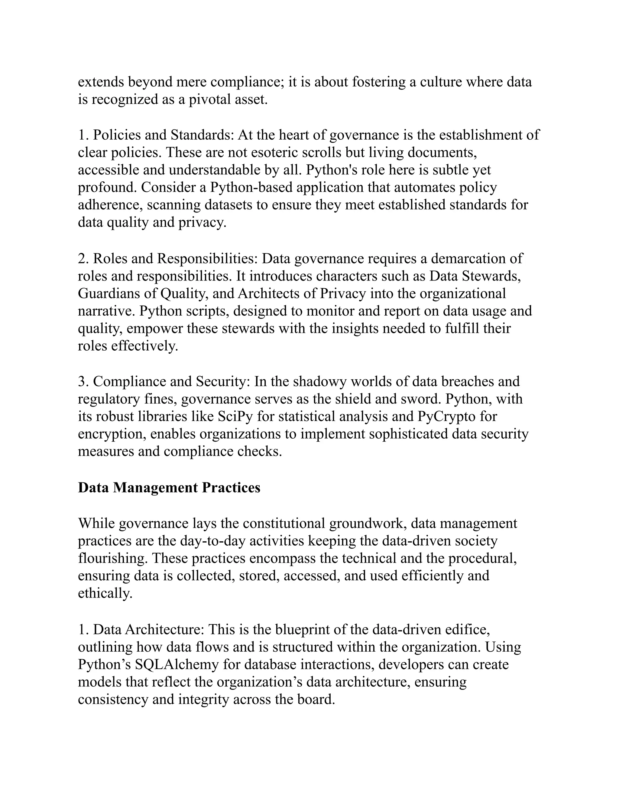 extends beyond mere compliance; it is about fostering a culture where data
is recognized as a pivotal asset.
1. Policies and Standards: At the heart of governance is the establishment of
clear policies. These are not esoteric scrolls but living documents,
accessible and understandable by all. Python's role here is subtle yet
profound. Consider a Python-based application that automates policy
adherence, scanning datasets to ensure they meet established standards for
data quality and privacy.
2. Roles and Responsibilities: Data governance requires a demarcation of
roles and responsibilities. It introduces characters such as Data Stewards,
Guardians of Quality, and Architects of Privacy into the organizational
narrative. Python scripts, designed to monitor and report on data usage and
quality, empower these stewards with the insights needed to fulfill their
roles effectively.
3. Compliance and Security: In the shadowy worlds of data breaches and
regulatory fines, governance serves as the shield and sword. Python, with
its robust libraries like SciPy for statistical analysis and PyCrypto for
encryption, enables organizations to implement sophisticated data security
measures and compliance checks.
Data Management Practices
While governance lays the constitutional groundwork, data management
practices are the day-to-day activities keeping the data-driven society
flourishing. These practices encompass the technical and the procedural,
ensuring data is collected, stored, accessed, and used efficiently and
ethically.
1. Data Architecture: This is the blueprint of the data-driven edifice,
outlining how data flows and is structured within the organization. Using
Python’s SQLAlchemy for database interactions, developers can create
models that reflect the organization’s data architecture, ensuring
consistency and integrity across the board.
 