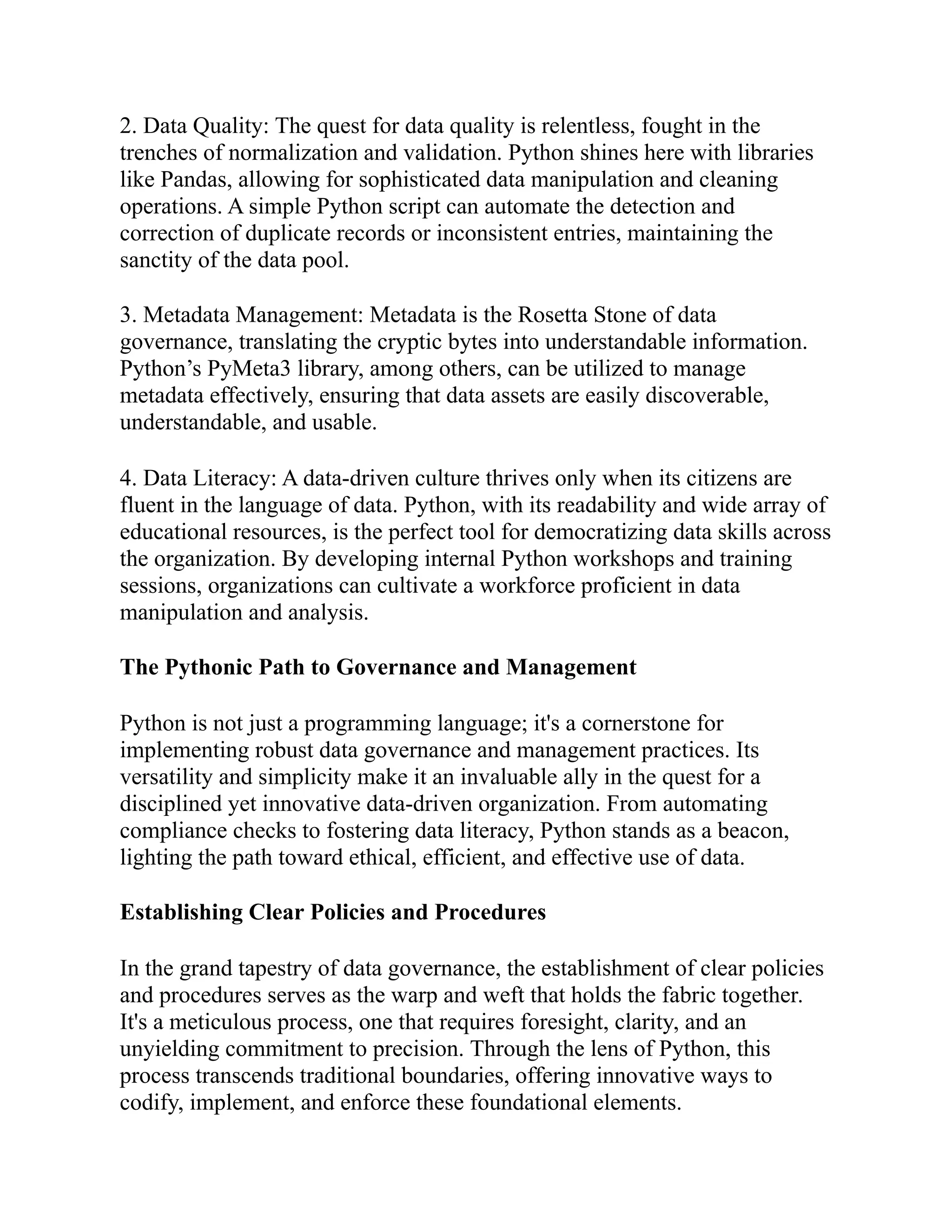 2. Data Quality: The quest for data quality is relentless, fought in the
trenches of normalization and validation. Python shines here with libraries
like Pandas, allowing for sophisticated data manipulation and cleaning
operations. A simple Python script can automate the detection and
correction of duplicate records or inconsistent entries, maintaining the
sanctity of the data pool.
3. Metadata Management: Metadata is the Rosetta Stone of data
governance, translating the cryptic bytes into understandable information.
Python’s PyMeta3 library, among others, can be utilized to manage
metadata effectively, ensuring that data assets are easily discoverable,
understandable, and usable.
4. Data Literacy: A data-driven culture thrives only when its citizens are
fluent in the language of data. Python, with its readability and wide array of
educational resources, is the perfect tool for democratizing data skills across
the organization. By developing internal Python workshops and training
sessions, organizations can cultivate a workforce proficient in data
manipulation and analysis.
The Pythonic Path to Governance and Management
Python is not just a programming language; it's a cornerstone for
implementing robust data governance and management practices. Its
versatility and simplicity make it an invaluable ally in the quest for a
disciplined yet innovative data-driven organization. From automating
compliance checks to fostering data literacy, Python stands as a beacon,
lighting the path toward ethical, efficient, and effective use of data.
Establishing Clear Policies and Procedures
In the grand tapestry of data governance, the establishment of clear policies
and procedures serves as the warp and weft that holds the fabric together.
It's a meticulous process, one that requires foresight, clarity, and an
unyielding commitment to precision. Through the lens of Python, this
process transcends traditional boundaries, offering innovative ways to
codify, implement, and enforce these foundational elements.
 