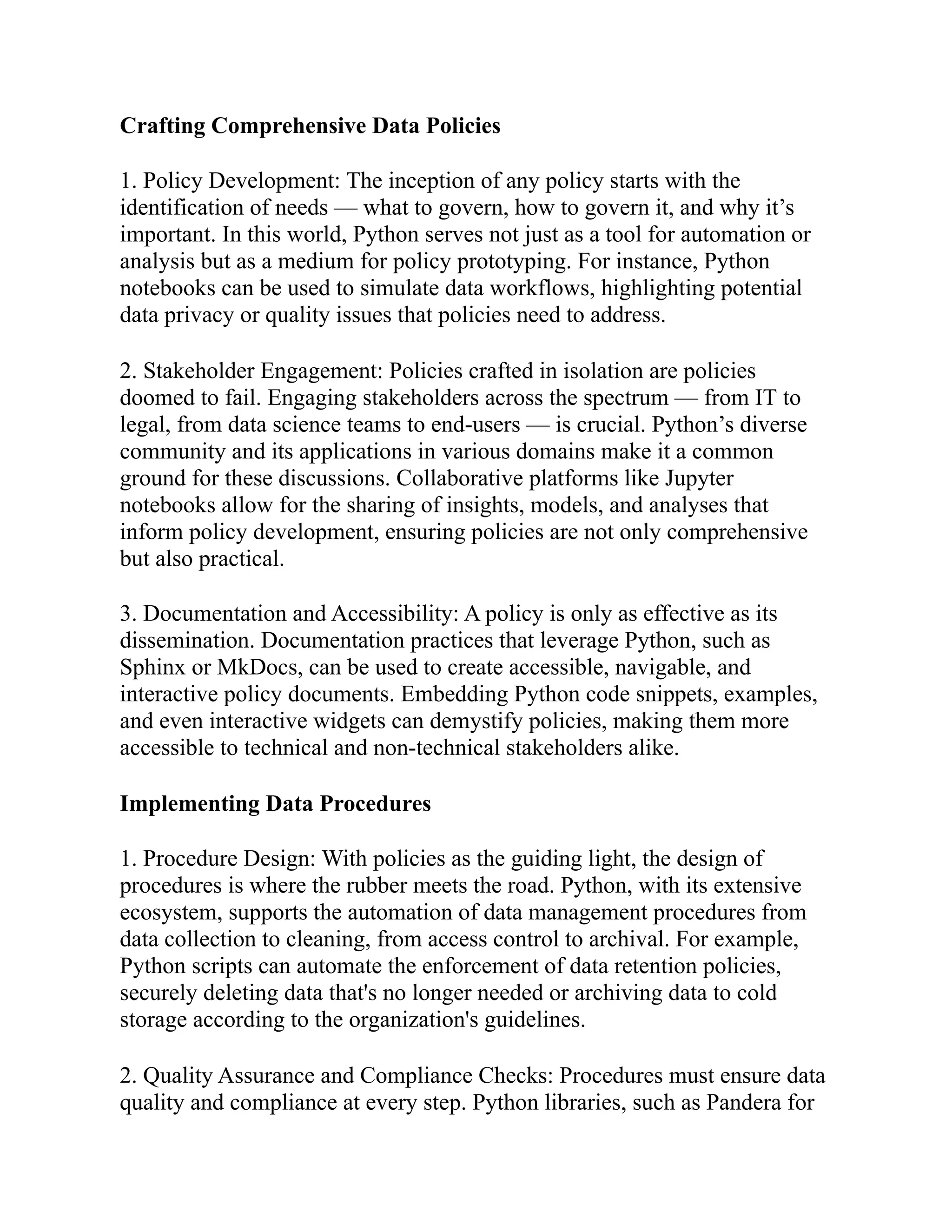 Crafting Comprehensive Data Policies
1. Policy Development: The inception of any policy starts with the
identification of needs — what to govern, how to govern it, and why it’s
important. In this world, Python serves not just as a tool for automation or
analysis but as a medium for policy prototyping. For instance, Python
notebooks can be used to simulate data workflows, highlighting potential
data privacy or quality issues that policies need to address.
2. Stakeholder Engagement: Policies crafted in isolation are policies
doomed to fail. Engaging stakeholders across the spectrum — from IT to
legal, from data science teams to end-users — is crucial. Python’s diverse
community and its applications in various domains make it a common
ground for these discussions. Collaborative platforms like Jupyter
notebooks allow for the sharing of insights, models, and analyses that
inform policy development, ensuring policies are not only comprehensive
but also practical.
3. Documentation and Accessibility: A policy is only as effective as its
dissemination. Documentation practices that leverage Python, such as
Sphinx or MkDocs, can be used to create accessible, navigable, and
interactive policy documents. Embedding Python code snippets, examples,
and even interactive widgets can demystify policies, making them more
accessible to technical and non-technical stakeholders alike.
Implementing Data Procedures
1. Procedure Design: With policies as the guiding light, the design of
procedures is where the rubber meets the road. Python, with its extensive
ecosystem, supports the automation of data management procedures from
data collection to cleaning, from access control to archival. For example,
Python scripts can automate the enforcement of data retention policies,
securely deleting data that's no longer needed or archiving data to cold
storage according to the organization's guidelines.
2. Quality Assurance and Compliance Checks: Procedures must ensure data
quality and compliance at every step. Python libraries, such as Pandera for
 