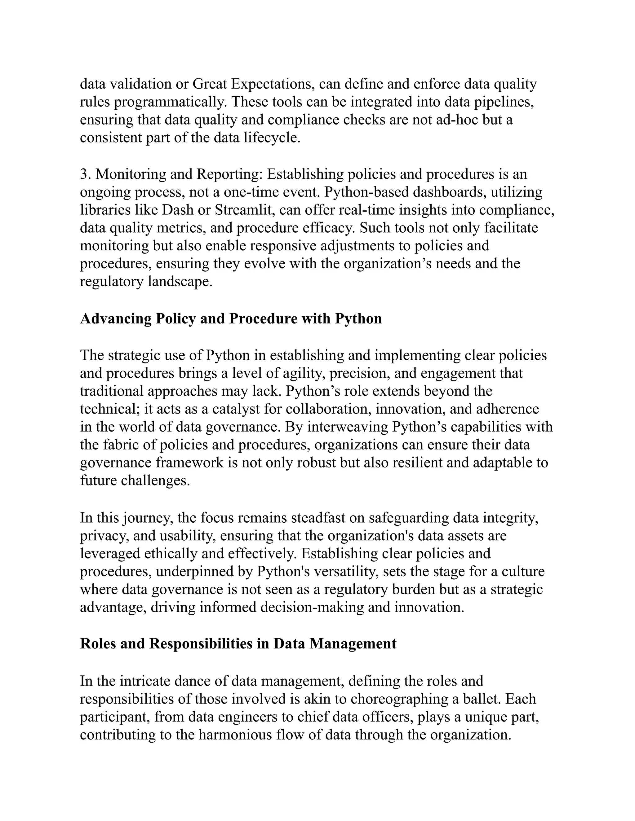 data validation or Great Expectations, can define and enforce data quality
rules programmatically. These tools can be integrated into data pipelines,
ensuring that data quality and compliance checks are not ad-hoc but a
consistent part of the data lifecycle.
3. Monitoring and Reporting: Establishing policies and procedures is an
ongoing process, not a one-time event. Python-based dashboards, utilizing
libraries like Dash or Streamlit, can offer real-time insights into compliance,
data quality metrics, and procedure efficacy. Such tools not only facilitate
monitoring but also enable responsive adjustments to policies and
procedures, ensuring they evolve with the organization’s needs and the
regulatory landscape.
Advancing Policy and Procedure with Python
The strategic use of Python in establishing and implementing clear policies
and procedures brings a level of agility, precision, and engagement that
traditional approaches may lack. Python’s role extends beyond the
technical; it acts as a catalyst for collaboration, innovation, and adherence
in the world of data governance. By interweaving Python’s capabilities with
the fabric of policies and procedures, organizations can ensure their data
governance framework is not only robust but also resilient and adaptable to
future challenges.
In this journey, the focus remains steadfast on safeguarding data integrity,
privacy, and usability, ensuring that the organization's data assets are
leveraged ethically and effectively. Establishing clear policies and
procedures, underpinned by Python's versatility, sets the stage for a culture
where data governance is not seen as a regulatory burden but as a strategic
advantage, driving informed decision-making and innovation.
Roles and Responsibilities in Data Management
In the intricate dance of data management, defining the roles and
responsibilities of those involved is akin to choreographing a ballet. Each
participant, from data engineers to chief data officers, plays a unique part,
contributing to the harmonious flow of data through the organization.
 