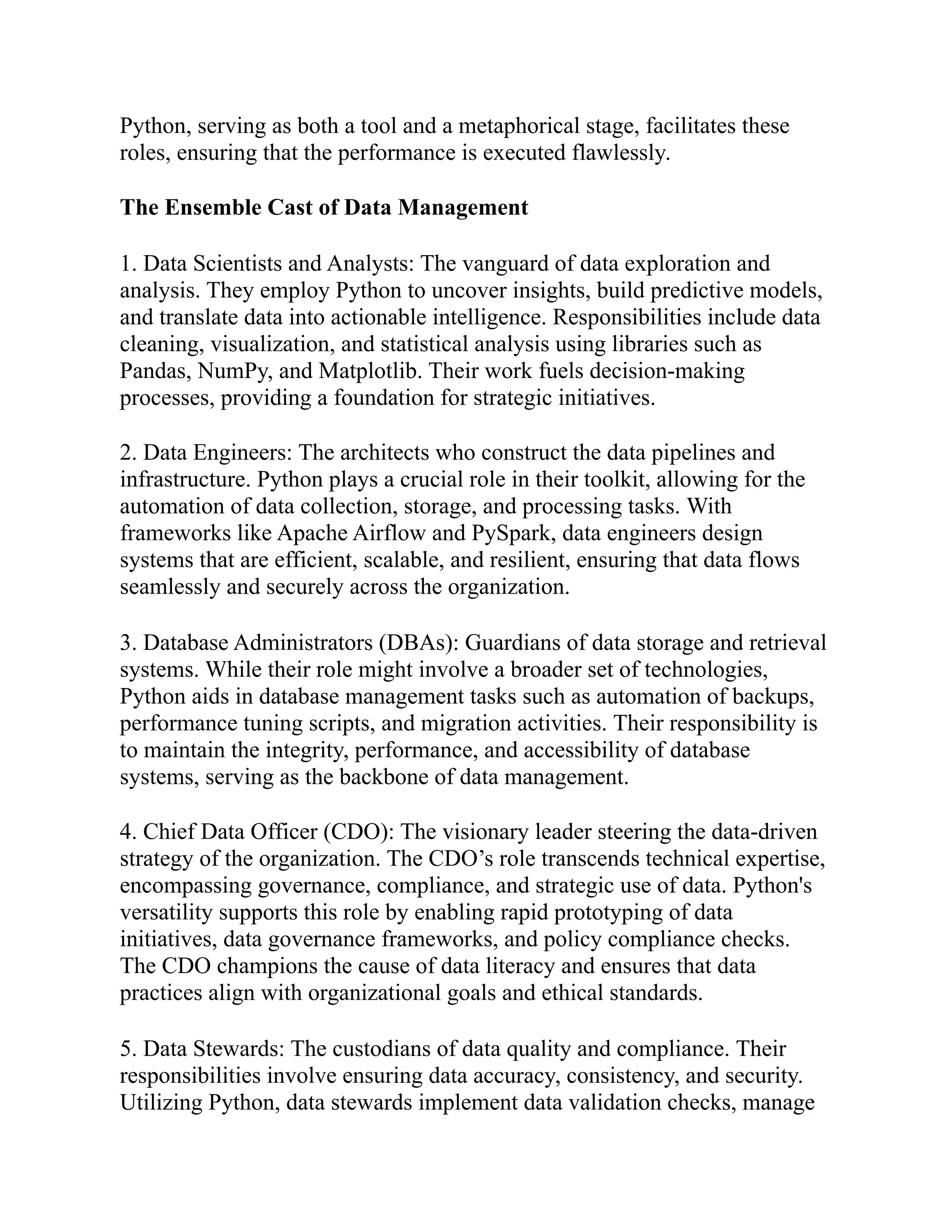 Python, serving as both a tool and a metaphorical stage, facilitates these
roles, ensuring that the performance is executed flawlessly.
The Ensemble Cast of Data Management
1. Data Scientists and Analysts: The vanguard of data exploration and
analysis. They employ Python to uncover insights, build predictive models,
and translate data into actionable intelligence. Responsibilities include data
cleaning, visualization, and statistical analysis using libraries such as
Pandas, NumPy, and Matplotlib. Their work fuels decision-making
processes, providing a foundation for strategic initiatives.
2. Data Engineers: The architects who construct the data pipelines and
infrastructure. Python plays a crucial role in their toolkit, allowing for the
automation of data collection, storage, and processing tasks. With
frameworks like Apache Airflow and PySpark, data engineers design
systems that are efficient, scalable, and resilient, ensuring that data flows
seamlessly and securely across the organization.
3. Database Administrators (DBAs): Guardians of data storage and retrieval
systems. While their role might involve a broader set of technologies,
Python aids in database management tasks such as automation of backups,
performance tuning scripts, and migration activities. Their responsibility is
to maintain the integrity, performance, and accessibility of database
systems, serving as the backbone of data management.
4. Chief Data Officer (CDO): The visionary leader steering the data-driven
strategy of the organization. The CDO’s role transcends technical expertise,
encompassing governance, compliance, and strategic use of data. Python's
versatility supports this role by enabling rapid prototyping of data
initiatives, data governance frameworks, and policy compliance checks.
The CDO champions the cause of data literacy and ensures that data
practices align with organizational goals and ethical standards.
5. Data Stewards: The custodians of data quality and compliance. Their
responsibilities involve ensuring data accuracy, consistency, and security.
Utilizing Python, data stewards implement data validation checks, manage
 