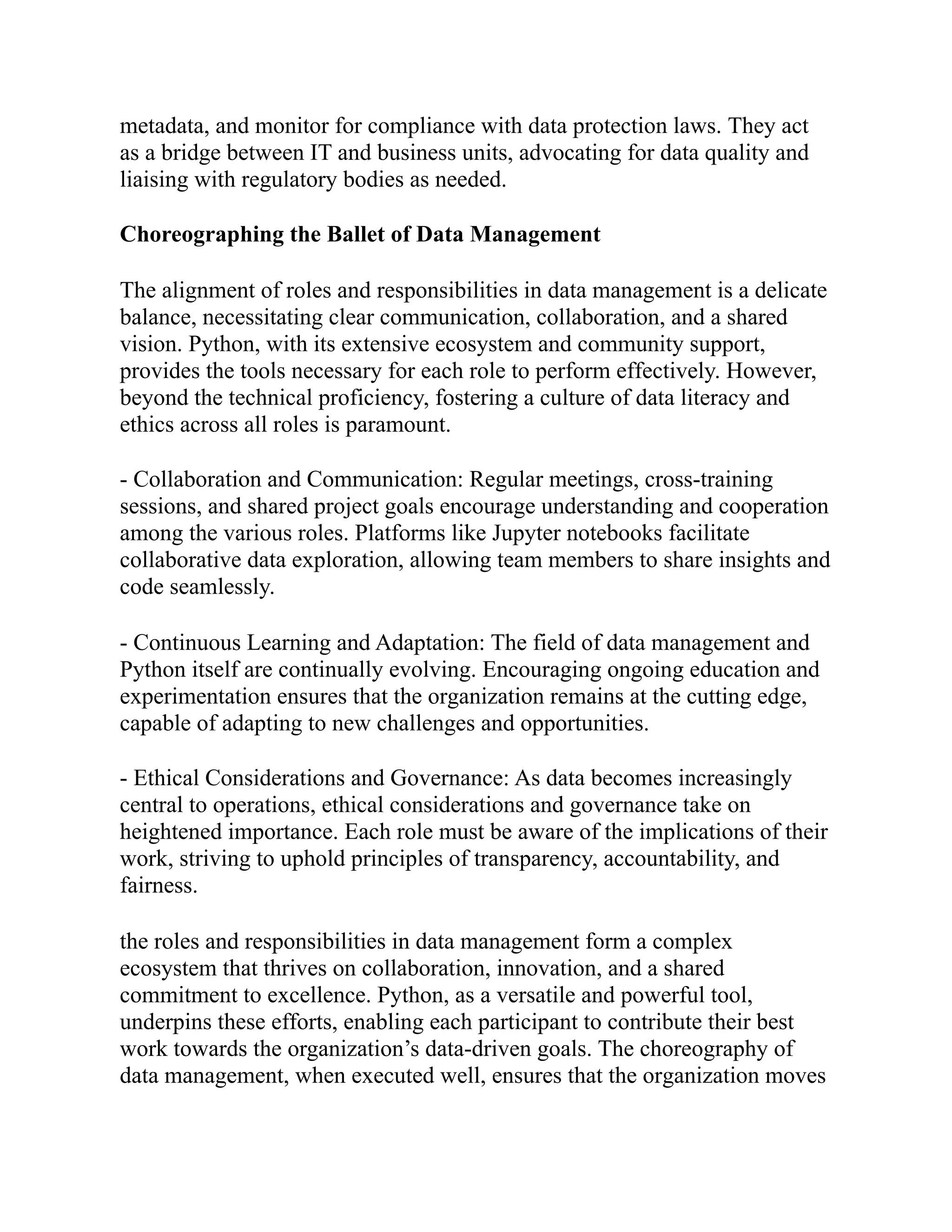 metadata, and monitor for compliance with data protection laws. They act
as a bridge between IT and business units, advocating for data quality and
liaising with regulatory bodies as needed.
Choreographing the Ballet of Data Management
The alignment of roles and responsibilities in data management is a delicate
balance, necessitating clear communication, collaboration, and a shared
vision. Python, with its extensive ecosystem and community support,
provides the tools necessary for each role to perform effectively. However,
beyond the technical proficiency, fostering a culture of data literacy and
ethics across all roles is paramount.
- Collaboration and Communication: Regular meetings, cross-training
sessions, and shared project goals encourage understanding and cooperation
among the various roles. Platforms like Jupyter notebooks facilitate
collaborative data exploration, allowing team members to share insights and
code seamlessly.
- Continuous Learning and Adaptation: The field of data management and
Python itself are continually evolving. Encouraging ongoing education and
experimentation ensures that the organization remains at the cutting edge,
capable of adapting to new challenges and opportunities.
- Ethical Considerations and Governance: As data becomes increasingly
central to operations, ethical considerations and governance take on
heightened importance. Each role must be aware of the implications of their
work, striving to uphold principles of transparency, accountability, and
fairness.
the roles and responsibilities in data management form a complex
ecosystem that thrives on collaboration, innovation, and a shared
commitment to excellence. Python, as a versatile and powerful tool,
underpins these efforts, enabling each participant to contribute their best
work towards the organization’s data-driven goals. The choreography of
data management, when executed well, ensures that the organization moves
 