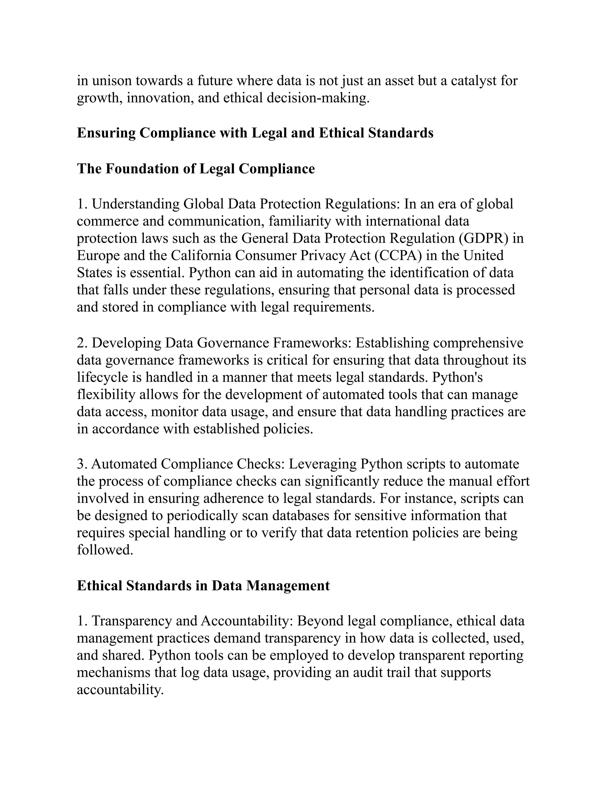 in unison towards a future where data is not just an asset but a catalyst for
growth, innovation, and ethical decision-making.
Ensuring Compliance with Legal and Ethical Standards
The Foundation of Legal Compliance
1. Understanding Global Data Protection Regulations: In an era of global
commerce and communication, familiarity with international data
protection laws such as the General Data Protection Regulation (GDPR) in
Europe and the California Consumer Privacy Act (CCPA) in the United
States is essential. Python can aid in automating the identification of data
that falls under these regulations, ensuring that personal data is processed
and stored in compliance with legal requirements.
2. Developing Data Governance Frameworks: Establishing comprehensive
data governance frameworks is critical for ensuring that data throughout its
lifecycle is handled in a manner that meets legal standards. Python's
flexibility allows for the development of automated tools that can manage
data access, monitor data usage, and ensure that data handling practices are
in accordance with established policies.
3. Automated Compliance Checks: Leveraging Python scripts to automate
the process of compliance checks can significantly reduce the manual effort
involved in ensuring adherence to legal standards. For instance, scripts can
be designed to periodically scan databases for sensitive information that
requires special handling or to verify that data retention policies are being
followed.
Ethical Standards in Data Management
1. Transparency and Accountability: Beyond legal compliance, ethical data
management practices demand transparency in how data is collected, used,
and shared. Python tools can be employed to develop transparent reporting
mechanisms that log data usage, providing an audit trail that supports
accountability.
 