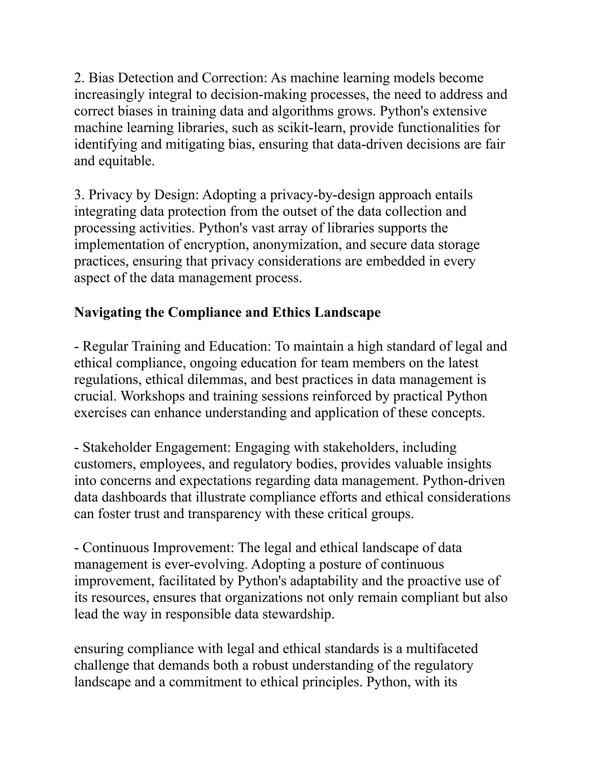 2. Bias Detection and Correction: As machine learning models become
increasingly integral to decision-making processes, the need to address and
correct biases in training data and algorithms grows. Python's extensive
machine learning libraries, such as scikit-learn, provide functionalities for
identifying and mitigating bias, ensuring that data-driven decisions are fair
and equitable.
3. Privacy by Design: Adopting a privacy-by-design approach entails
integrating data protection from the outset of the data collection and
processing activities. Python's vast array of libraries supports the
implementation of encryption, anonymization, and secure data storage
practices, ensuring that privacy considerations are embedded in every
aspect of the data management process.
Navigating the Compliance and Ethics Landscape
- Regular Training and Education: To maintain a high standard of legal and
ethical compliance, ongoing education for team members on the latest
regulations, ethical dilemmas, and best practices in data management is
crucial. Workshops and training sessions reinforced by practical Python
exercises can enhance understanding and application of these concepts.
- Stakeholder Engagement: Engaging with stakeholders, including
customers, employees, and regulatory bodies, provides valuable insights
into concerns and expectations regarding data management. Python-driven
data dashboards that illustrate compliance efforts and ethical considerations
can foster trust and transparency with these critical groups.
- Continuous Improvement: The legal and ethical landscape of data
management is ever-evolving. Adopting a posture of continuous
improvement, facilitated by Python's adaptability and the proactive use of
its resources, ensures that organizations not only remain compliant but also
lead the way in responsible data stewardship.
ensuring compliance with legal and ethical standards is a multifaceted
challenge that demands both a robust understanding of the regulatory
landscape and a commitment to ethical principles. Python, with its
 