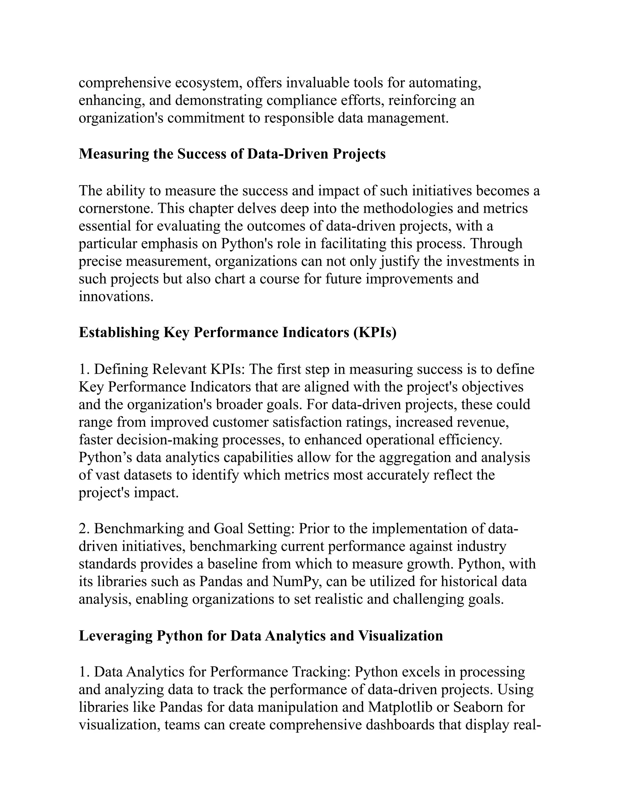 comprehensive ecosystem, offers invaluable tools for automating,
enhancing, and demonstrating compliance efforts, reinforcing an
organization's commitment to responsible data management.
Measuring the Success of Data-Driven Projects
The ability to measure the success and impact of such initiatives becomes a
cornerstone. This chapter delves deep into the methodologies and metrics
essential for evaluating the outcomes of data-driven projects, with a
particular emphasis on Python's role in facilitating this process. Through
precise measurement, organizations can not only justify the investments in
such projects but also chart a course for future improvements and
innovations.
Establishing Key Performance Indicators (KPIs)
1. Defining Relevant KPIs: The first step in measuring success is to define
Key Performance Indicators that are aligned with the project's objectives
and the organization's broader goals. For data-driven projects, these could
range from improved customer satisfaction ratings, increased revenue,
faster decision-making processes, to enhanced operational efficiency.
Python’s data analytics capabilities allow for the aggregation and analysis
of vast datasets to identify which metrics most accurately reflect the
project's impact.
2. Benchmarking and Goal Setting: Prior to the implementation of data-
driven initiatives, benchmarking current performance against industry
standards provides a baseline from which to measure growth. Python, with
its libraries such as Pandas and NumPy, can be utilized for historical data
analysis, enabling organizations to set realistic and challenging goals.
Leveraging Python for Data Analytics and Visualization
1. Data Analytics for Performance Tracking: Python excels in processing
and analyzing data to track the performance of data-driven projects. Using
libraries like Pandas for data manipulation and Matplotlib or Seaborn for
visualization, teams can create comprehensive dashboards that display real-
 