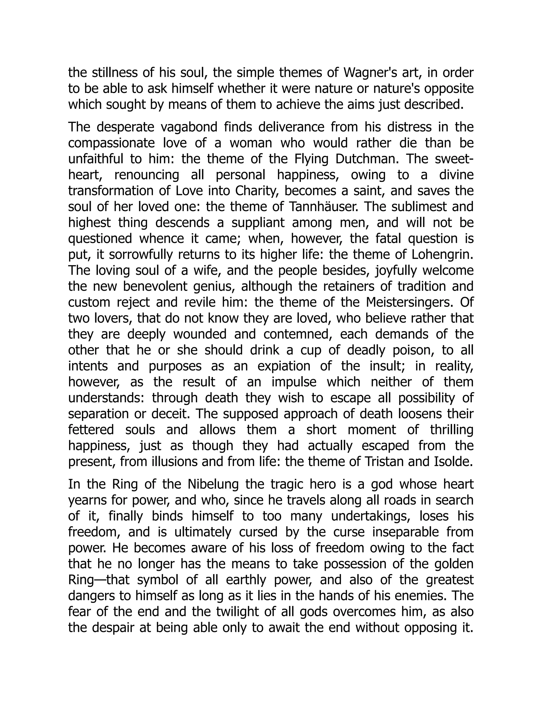 the stillness of his soul, the simple themes of Wagner's art, in order
to be able to ask himself whether it were nature or nature's opposite
which sought by means of them to achieve the aims just described.
The desperate vagabond finds deliverance from his distress in the
compassionate love of a woman who would rather die than be
unfaithful to him: the theme of the Flying Dutchman. The sweet-
heart, renouncing all personal happiness, owing to a divine
transformation of Love into Charity, becomes a saint, and saves the
soul of her loved one: the theme of Tannhäuser. The sublimest and
highest thing descends a suppliant among men, and will not be
questioned whence it came; when, however, the fatal question is
put, it sorrowfully returns to its higher life: the theme of Lohengrin.
The loving soul of a wife, and the people besides, joyfully welcome
the new benevolent genius, although the retainers of tradition and
custom reject and revile him: the theme of the Meistersingers. Of
two lovers, that do not know they are loved, who believe rather that
they are deeply wounded and contemned, each demands of the
other that he or she should drink a cup of deadly poison, to all
intents and purposes as an expiation of the insult; in reality,
however, as the result of an impulse which neither of them
understands: through death they wish to escape all possibility of
separation or deceit. The supposed approach of death loosens their
fettered souls and allows them a short moment of thrilling
happiness, just as though they had actually escaped from the
present, from illusions and from life: the theme of Tristan and Isolde.
In the Ring of the Nibelung the tragic hero is a god whose heart
yearns for power, and who, since he travels along all roads in search
of it, finally binds himself to too many undertakings, loses his
freedom, and is ultimately cursed by the curse inseparable from
power. He becomes aware of his loss of freedom owing to the fact
that he no longer has the means to take possession of the golden
Ring—that symbol of all earthly power, and also of the greatest
dangers to himself as long as it lies in the hands of his enemies. The
fear of the end and the twilight of all gods overcomes him, as also
the despair at being able only to await the end without opposing it.
 