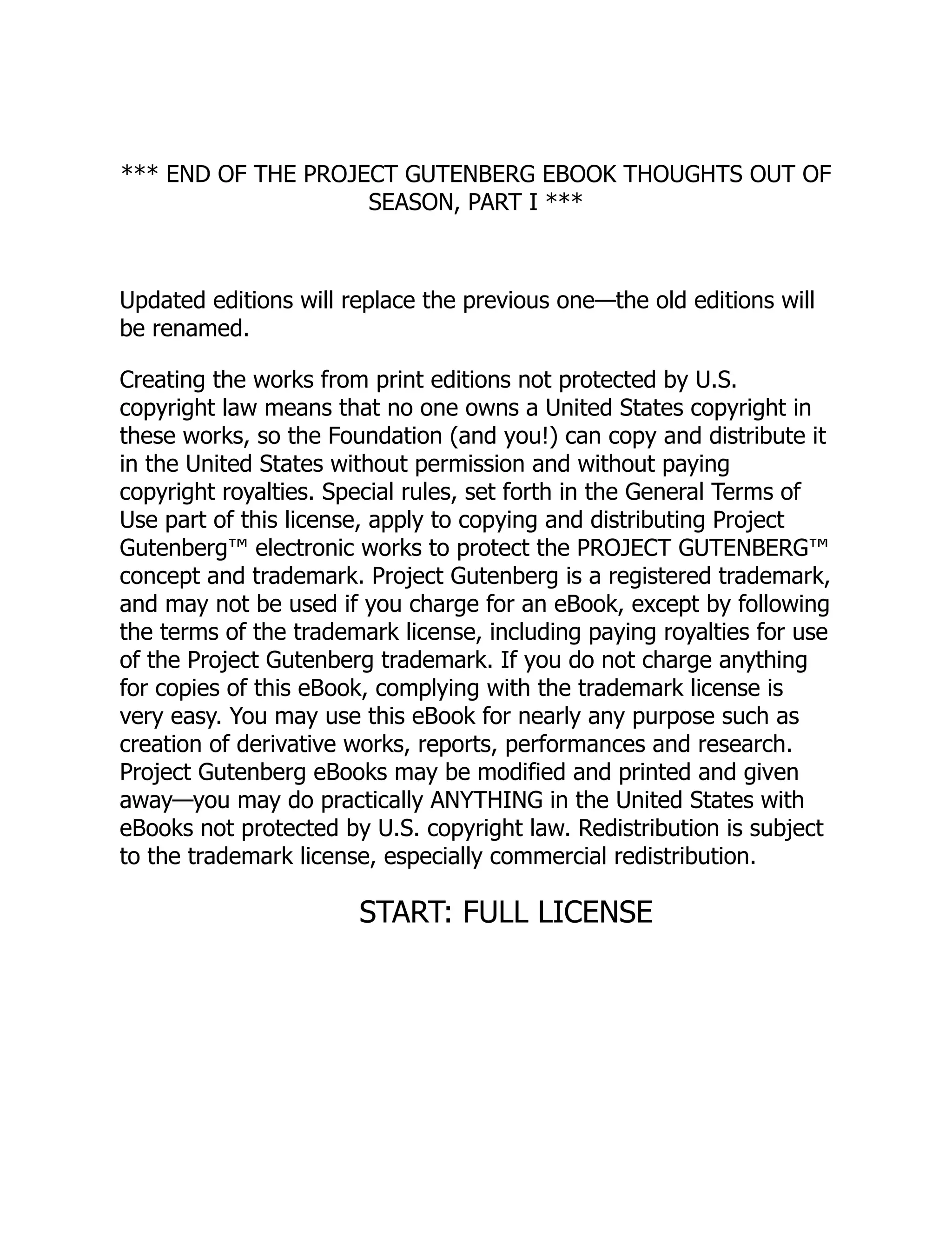 *** END OF THE PROJECT GUTENBERG EBOOK THOUGHTS OUT OF
SEASON, PART I ***
Updated editions will replace the previous one—the old editions will
be renamed.
Creating the works from print editions not protected by U.S.
copyright law means that no one owns a United States copyright in
these works, so the Foundation (and you!) can copy and distribute it
in the United States without permission and without paying
copyright royalties. Special rules, set forth in the General Terms of
Use part of this license, apply to copying and distributing Project
Gutenberg™ electronic works to protect the PROJECT GUTENBERG™
concept and trademark. Project Gutenberg is a registered trademark,
and may not be used if you charge for an eBook, except by following
the terms of the trademark license, including paying royalties for use
of the Project Gutenberg trademark. If you do not charge anything
for copies of this eBook, complying with the trademark license is
very easy. You may use this eBook for nearly any purpose such as
creation of derivative works, reports, performances and research.
Project Gutenberg eBooks may be modified and printed and given
away—you may do practically ANYTHING in the United States with
eBooks not protected by U.S. copyright law. Redistribution is subject
to the trademark license, especially commercial redistribution.
START: FULL LICENSE
 