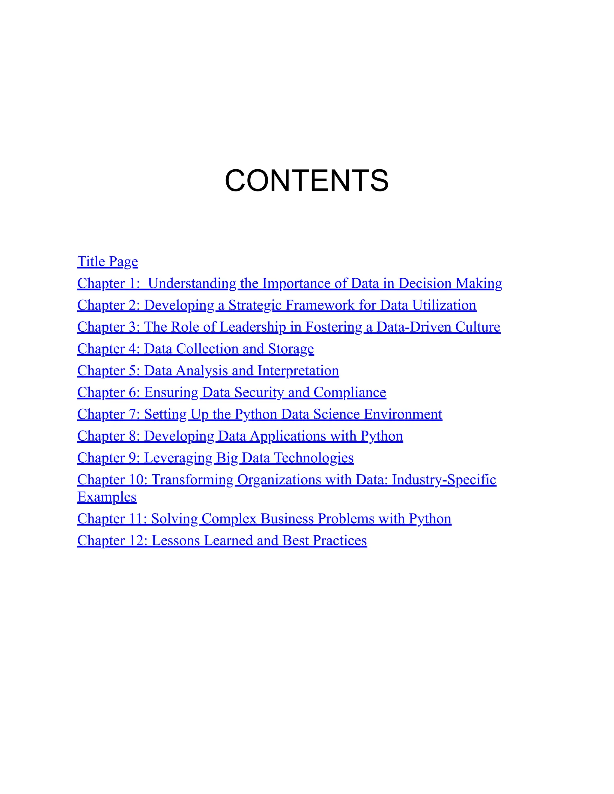 CONTENTS
Title Page
Chapter 1: Understanding the Importance of Data in Decision Making
Chapter 2: Developing a Strategic Framework for Data Utilization
Chapter 3: The Role of Leadership in Fostering a Data-Driven Culture
Chapter 4: Data Collection and Storage
Chapter 5: Data Analysis and Interpretation
Chapter 6: Ensuring Data Security and Compliance
Chapter 7: Setting Up the Python Data Science Environment
Chapter 8: Developing Data Applications with Python
Chapter 9: Leveraging Big Data Technologies
Chapter 10: Transforming Organizations with Data: Industry-Specific
Examples
Chapter 11: Solving Complex Business Problems with Python
Chapter 12: Lessons Learned and Best Practices
 
