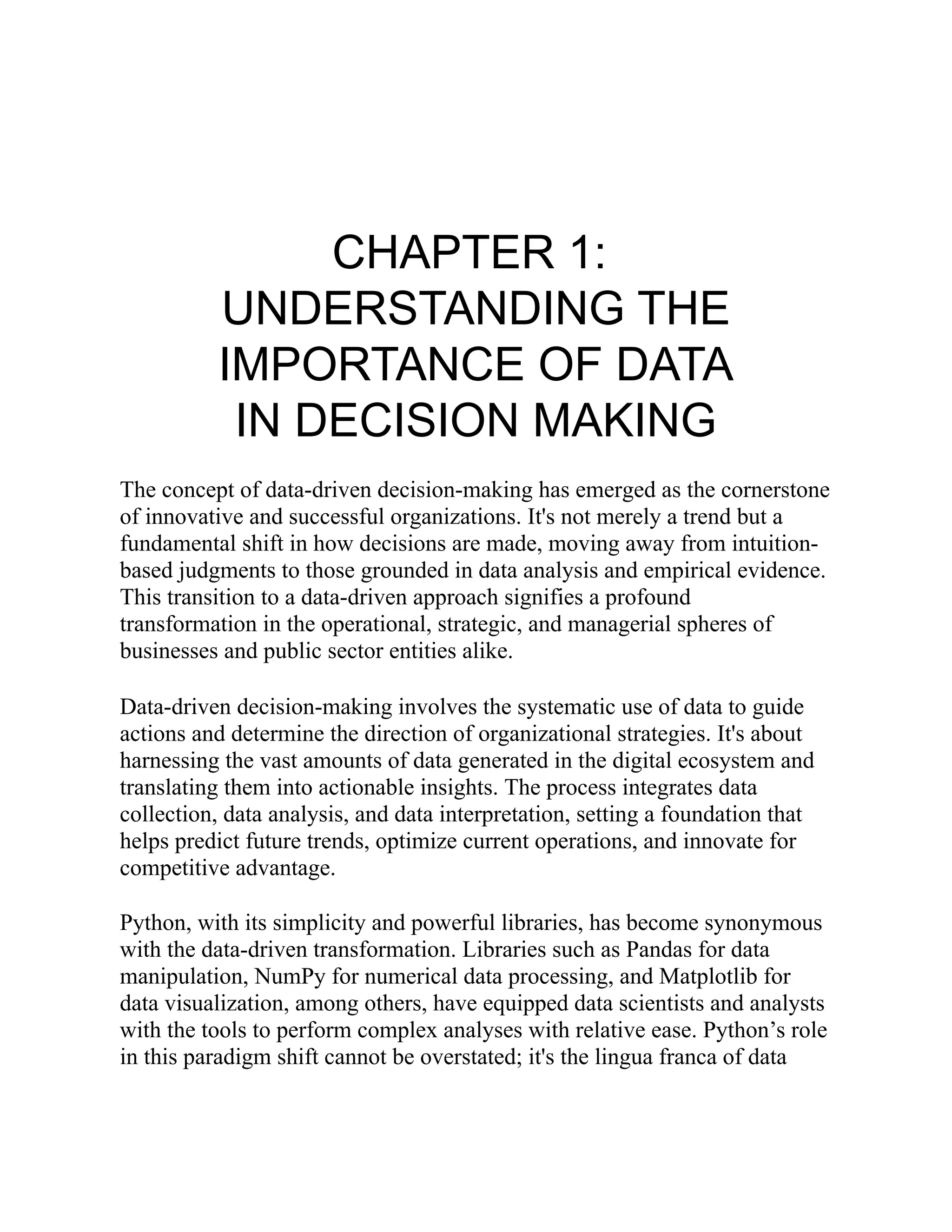 CHAPTER 1:
UNDERSTANDING THE
IMPORTANCE OF DATA
IN DECISION MAKING
The concept of data-driven decision-making has emerged as the cornerstone
of innovative and successful organizations. It's not merely a trend but a
fundamental shift in how decisions are made, moving away from intuition-
based judgments to those grounded in data analysis and empirical evidence.
This transition to a data-driven approach signifies a profound
transformation in the operational, strategic, and managerial spheres of
businesses and public sector entities alike.
Data-driven decision-making involves the systematic use of data to guide
actions and determine the direction of organizational strategies. It's about
harnessing the vast amounts of data generated in the digital ecosystem and
translating them into actionable insights. The process integrates data
collection, data analysis, and data interpretation, setting a foundation that
helps predict future trends, optimize current operations, and innovate for
competitive advantage.
Python, with its simplicity and powerful libraries, has become synonymous
with the data-driven transformation. Libraries such as Pandas for data
manipulation, NumPy for numerical data processing, and Matplotlib for
data visualization, among others, have equipped data scientists and analysts
with the tools to perform complex analyses with relative ease. Python’s role
in this paradigm shift cannot be overstated; it's the lingua franca of data
 