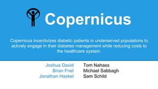 Copernicus
Joshua David
Brian Friel
Jonathan Haskel
Tom Nahass
Michael Sabbagh
Sam Schild
Copernicus incentivizes diabetic patients in underserved populations to
actively engage in their diabetes management while reducing costs to
the healthcare system.
 