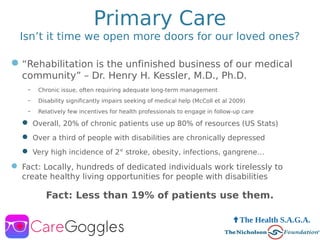 Primary Care
Isn’t it time we open more doors for our loved ones?
“Rehabilitation is the unfinished business of our medical
community” – Dr. Henry H. Kessler, M.D., Ph.D.
– Chronic issue, often requiring adequate long-term management
– Disability significantly impairs seeking of medical help (McColl et al 2009)
– Relatively few incentives for health professionals to engage in follow-up care
 Overall, 20% of chronic patients use up 80% of resources (US Stats)
 Over a third of people with disabilities are chronically depressed
 Very high incidence of 2° stroke, obesity, infections, gangrene…
 Fact: Locally, hundreds of dedicated individuals work tirelessly to
create healthy living opportunities for people with disabilities
Fact: Less than 19% of patients use them.
 The Health S.A.G.A.
 