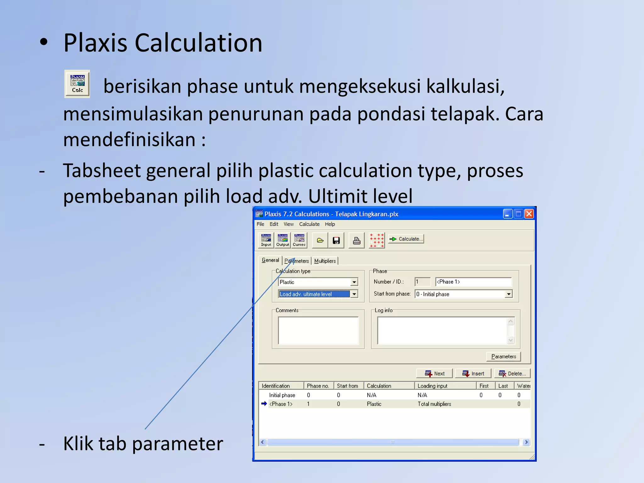• Plaxis Calculation
berisikan phase untuk mengeksekusi kalkulasi,
mensimulasikan penurunan pada pondasi telapak. Cara
mendefinisikan :
- Tabsheet general pilih plastic calculation type, proses
pembebanan pilih load adv. Ultimit level
- Klik tab parameter
 