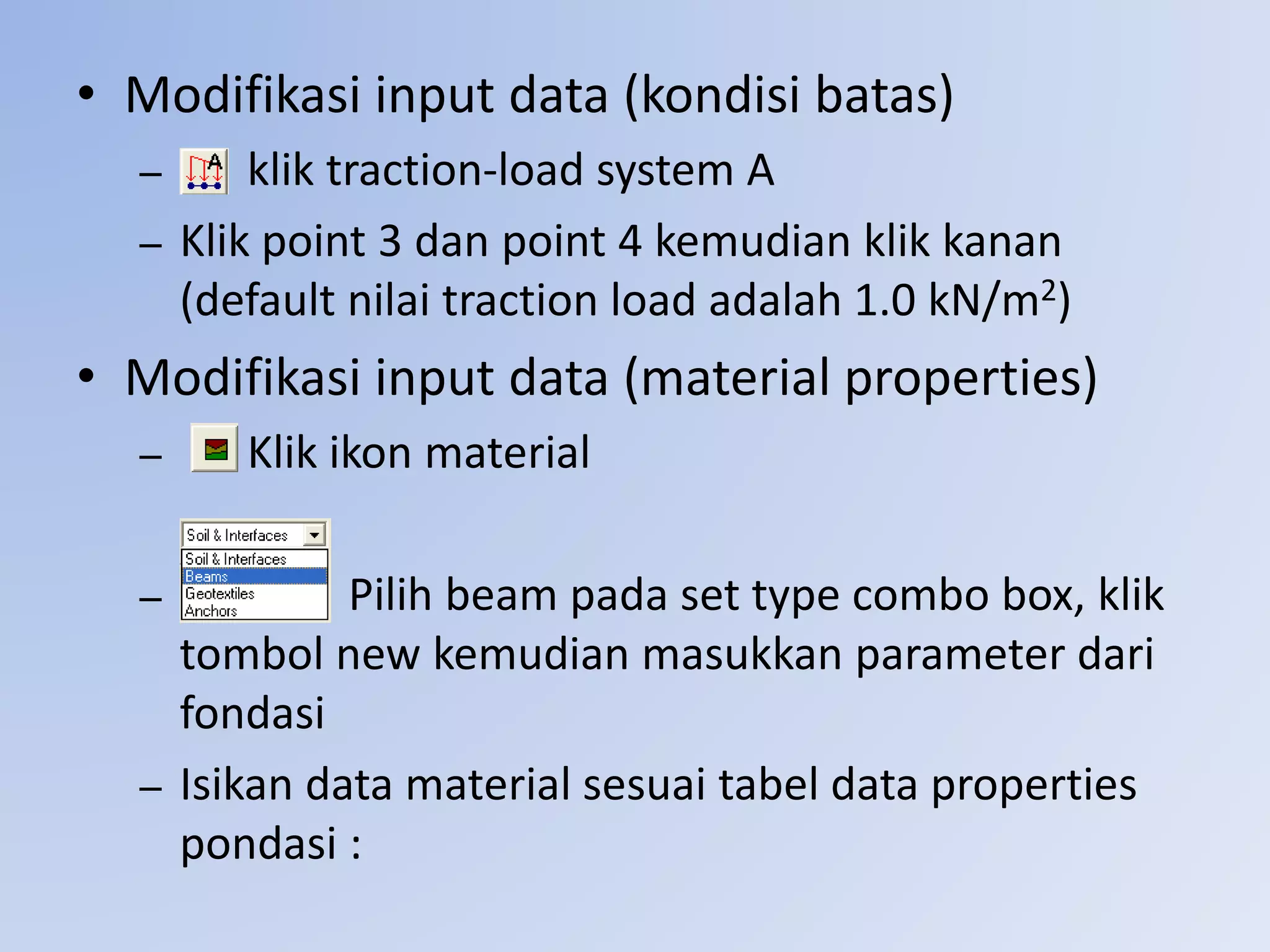 • Modifikasi input data (kondisi batas)
– klik traction-load system A
– Klik point 3 dan point 4 kemudian klik kanan
(default nilai traction load adalah 1.0 kN/m2)
• Modifikasi input data (material properties)
– Klik ikon material
– Pilih beam pada set type combo box, klik
tombol new kemudian masukkan parameter dari
fondasi
– Isikan data material sesuai tabel data properties
pondasi :
 