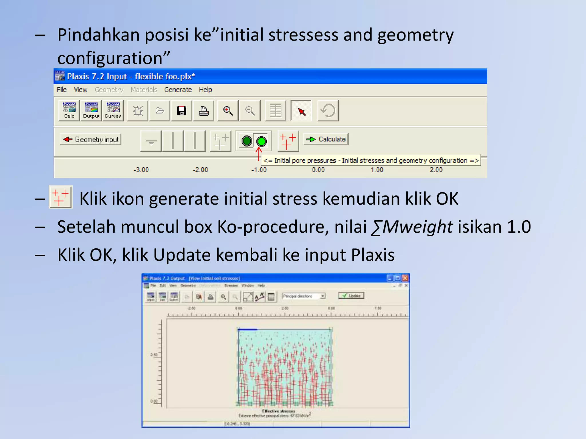 – Pindahkan posisi ke”initial stressess and geometry
configuration”
– Klik ikon generate initial stress kemudian klik OK
– Setelah muncul box Ko-procedure, nilai ∑Mweight isikan 1.0
– Klik OK, klik Update kembali ke input Plaxis
 