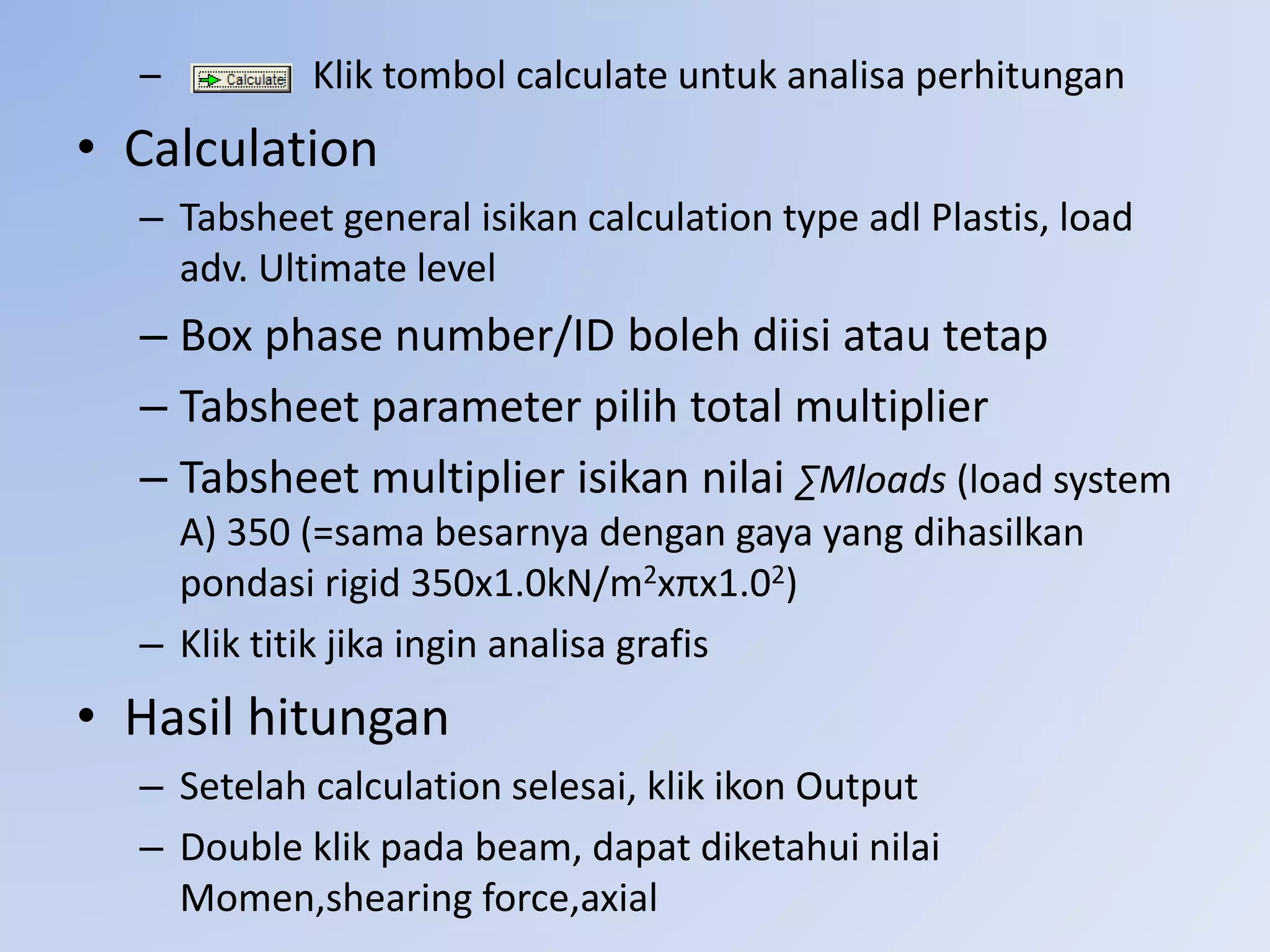 – Klik tombol calculate untuk analisa perhitungan
• Calculation
– Tabsheet general isikan calculation type adl Plastis, load
adv. Ultimate level
– Box phase number/ID boleh diisi atau tetap
– Tabsheet parameter pilih total multiplier
– Tabsheet multiplier isikan nilai ∑Mloads (load system
A) 350 (=sama besarnya dengan gaya yang dihasilkan
pondasi rigid 350x1.0kN/m2xπx1.02)
– Klik titik jika ingin analisa grafis
• Hasil hitungan
– Setelah calculation selesai, klik ikon Output
– Double klik pada beam, dapat diketahui nilai
Momen,shearing force,axial
 
