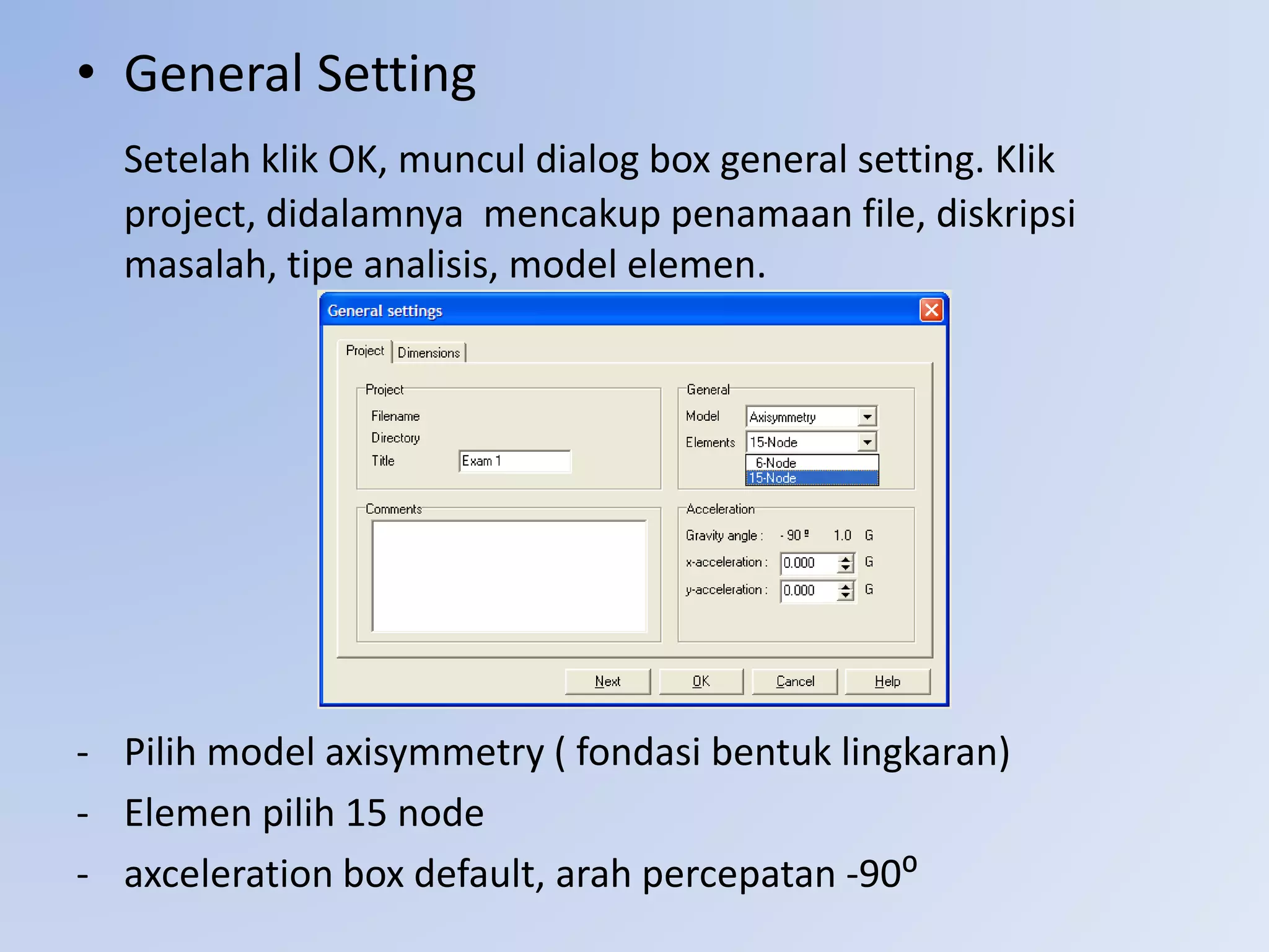 • General Setting
Setelah klik OK, muncul dialog box general setting. Klik
project, didalamnya mencakup penamaan file, diskripsi
masalah, tipe analisis, model elemen.
- Pilih model axisymmetry ( fondasi bentuk lingkaran)
- Elemen pilih 15 node
- axceleration box default, arah percepatan -90⁰
 