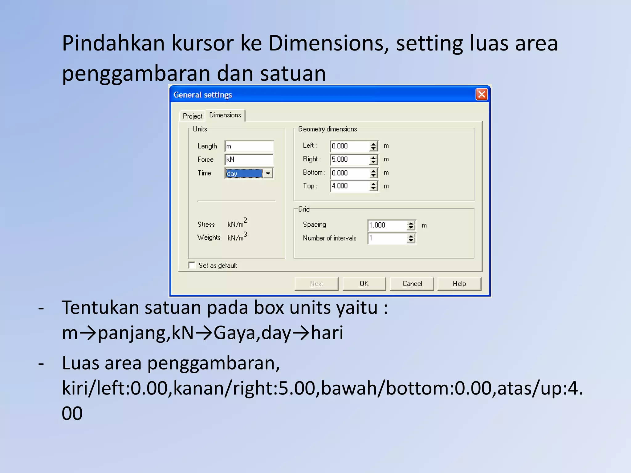 Pindahkan kursor ke Dimensions, setting luas area
penggambaran dan satuan
- Tentukan satuan pada box units yaitu :
m→panjang,kN→Gaya,day→hari
- Luas area penggambaran,
kiri/left:0.00,kanan/right:5.00,bawah/bottom:0.00,atas/up:4.
00
 