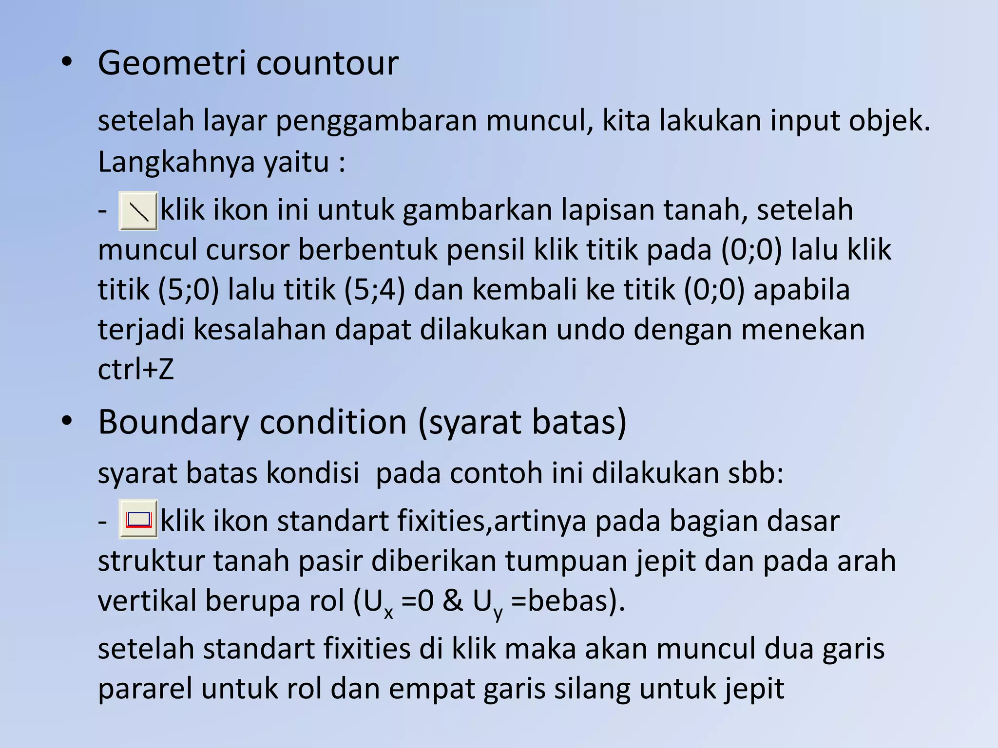 • Geometri countour
setelah layar penggambaran muncul, kita lakukan input objek.
Langkahnya yaitu :
- klik ikon ini untuk gambarkan lapisan tanah, setelah
muncul cursor berbentuk pensil klik titik pada (0;0) lalu klik
titik (5;0) lalu titik (5;4) dan kembali ke titik (0;0) apabila
terjadi kesalahan dapat dilakukan undo dengan menekan
ctrl+Z
• Boundary condition (syarat batas)
syarat batas kondisi pada contoh ini dilakukan sbb:
- klik ikon standart fixities,artinya pada bagian dasar
struktur tanah pasir diberikan tumpuan jepit dan pada arah
vertikal berupa rol (Ux =0 & Uy =bebas).
setelah standart fixities di klik maka akan muncul dua garis
pararel untuk rol dan empat garis silang untuk jepit
 