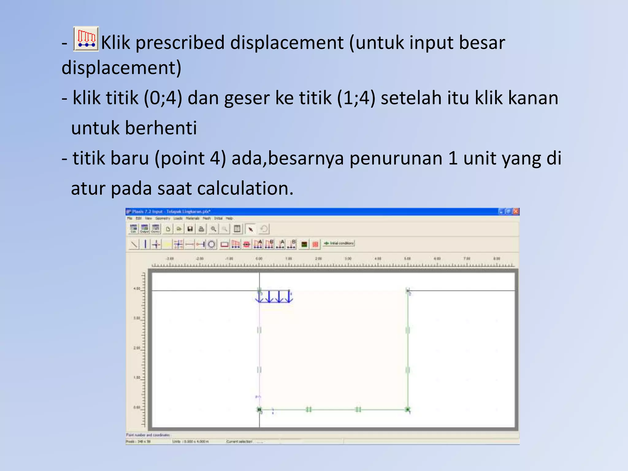 - Klik prescribed displacement (untuk input besar
displacement)
- klik titik (0;4) dan geser ke titik (1;4) setelah itu klik kanan
untuk berhenti
- titik baru (point 4) ada,besarnya penurunan 1 unit yang di
atur pada saat calculation.
 