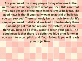 Are you one of the many people today who look in the
mirror and are unhappy with what you see? Odds are that
if you said yes one of the main factors is your belly fat. The
  good news is that if you really want to get rid of belly fat
you can succeed. There seriously isn't a magic formula, it's
simple you need to diet and workout. Unfortunately there
    is no magic pill that can replace this system, it's some
 thing you have to do if you want to reach your goals. The
 good news is that there is a definitive blue print for what
you want to accomplish, and if you follow it you will reach
                        your objectives.
 
