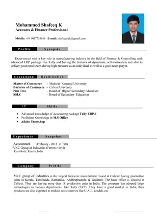 Page 1 of 2 Professional Resume of Shafeeq
E d u c a t i o n a l Q u a l i f i c a t i o n
Master of Commerce - Madurai Kamaraj University
Bachelor of Commerce - Calicut Universiy
Plus Two - Board of Higher Secondary Education
SSLC - Board of Secondary Education
I T S k i l l s
 Advanced knowledge of Accounting package Tally ERP.9
 Proficient Knowledge in M.S Office
 Adobe Photoshop
Mohammed Shafeeq K
Accounts & Finance Professional
Mobile: +91 9037755616 E-mail: shafeeq6pk@gmail.com
P r o f i l e S y n o p s i s
Experienced with a key role in manufacturing industry in the field of Finance & Controlling with
advanced ERP package like Tally and having the features of dynamism, self-motivation and able to
deliver good result even during high pressure as an individual as well as a good team player.
E x p e r i e n c e S n a p s h o t
Accountant (Frebuary - 2013 to Till)
VKC Group of Industries (Ferrero vinyl)
Kozhikode, Kerala, India
C o m p a n y P r o f i l e
VKC group of industries is the largest footwear manufacturer based at Calicut having production
units in Kerala, Tamilnadu, Karnataka, Andhrapradesh, & Gujarath. The head office is situated at
Calicut. They are having more than 18 production units in India. The company has adopted latest
technologies in various departments, like Tally (ERP). They have a good market in India, their
products are also exported to middle east countries like U.A.E, Jeddah, etc
 