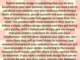 Hybrid website design is something that can be very
 beneficial to your web business. Because you have a lot to
  say about your passion, and your audience needs deeper
levels of involvement, you do yourself and your company a
   favor to give them a site that appeals on more than one
     level. The problem with most websites is they tend to
follow a single, solitary design scheme and they get boring
    very quickly. With a hybrid web design, you can ensure
        that your visitors come back for more and more
   involvement. And the more involved your users are, the
      more likely they will go from visitor to customer and
 eventual champion of your website's cause. When you get
    several people in your corner, marketing to the masses
becomes much easier, and the effect of your success starts
 to steamroll. If you want a hybrid web design that can do
 
