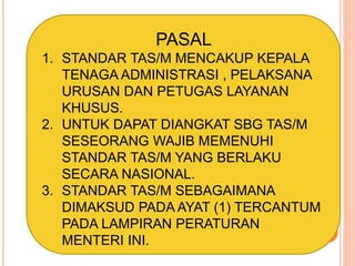 PASAL
1. STANDAR TAS/M MENCAKUP KEPALA
TENAGA ADMINISTRASI , PELAKSANA
URUSAN DAN PETUGAS LAYANAN
KHUSUS.
2. UNTUK DAPAT DIANGKAT SBG TAS/M
SESEORANG WAJIB MEMENUHI
STANDAR TAS/M YANG BERLAKU
SECARA NASIONAL.
3. STANDAR TAS/M SEBAGAIMANA
DIMAKSUD PADA AYAT (1) TERCANTUM
PADA LAMPIRAN PERATURAN
MENTERI INI.
 