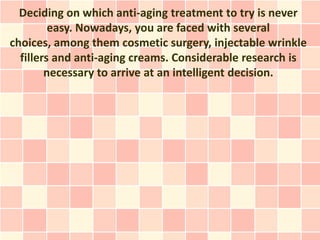 Deciding on which anti-aging treatment to try is never
         easy. Nowadays, you are faced with several
choices, among them cosmetic surgery, injectable wrinkle
  fillers and anti-aging creams. Considerable research is
        necessary to arrive at an intelligent decision.
 