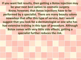 If you want fast results, then getting a Botox injection may
       be your next best option to cosmetic surgery.
      Know, however, that Botox injections have to be
 performed by a specialist. There are many beauty salons
    nowadays that offer this type of service, but I would
 suggest that you look for a dermatologist or one who has
 had extensive training in this type of procedure. Although
     Botox comes with very little side effects, getting a
             specialist further reduces the risk.
 