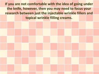 If you are not comfortable with the idea of going under
  the knife, however, then you may need to focus your
research between just the injectable wrinkle fillers and
              topical wrinkle filling creams.
 