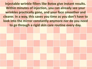 Injectable wrinkle fillers like Botox give instant results.
   Within minutes of injection, you can already see your
  wrinkles practically gone, and your face smoother and
clearer. In a way, this saves you time as you don't have to
look into the mirror constantly anymore nor do you need
     to go through a rigid skin care routine every day.
 
