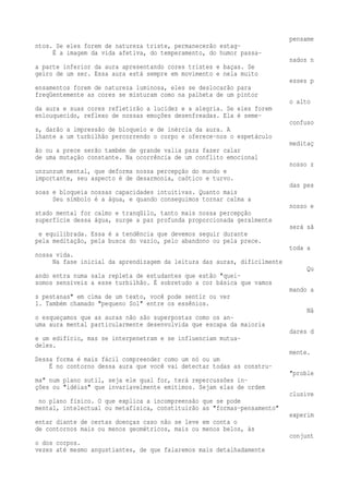 pensame 
ntos. Se eles forem de natureza triste, permanecerão estag-É 
a imagem da vida afetiva, do temperamento, do humor passa-nados 
n 
a parte inferior da aura apresentando cores tristes e baças. Se 
geiro de um ser. Essa aura está sempre em movimento e nela muito 
esses p 
ensamentos forem de natureza luminosa, eles se deslocarão para 
freqüentemente as cores se misturam como na palheta de um pintor 
o alto 
da aura e suas cores refletirão a lucidez e a alegria. Se eles forem 
enlouquecido, reflexo de nossas emoções desenfreadas. Ela é seme-confuso 
s, darão a impressão de bloqueio e de inércia da aura. A 
lhante a um turbilhão percorrendo o corpo e oferece-nos o espetáculo 
meditaç 
ão ou a prece serão também de grande valia para fazer calar 
de uma mutação constante. Na ocorrência de um conflito emocional 
nosso z 
unzunzum mental, que deforma nossa percepção do mundo e 
importante, seu aspecto é de desarmonia, caótico e turvo. 
das pes 
soas e bloqueia nossas capacidades intuitivas. Quanto mais 
Seu símbolo é a água, e quando conseguimos tornar calma a 
nosso e 
stado mental for calmo e tranqüilo, tanto mais nossa percepção 
superfície dessa água, surge a paz profunda proporcionada geralmente 
será sã 
e equilibrada. Essa é a tendência que devemos seguir durante 
pela meditação, pela busca do vazio, pelo abandono ou pela prece. 
toda a 
nossa vida. 
Na fase inicial da aprendizagem da leitura das auras, dificilmente 
Qu 
ando entra numa sala repleta de estudantes que estão "quei-somos 
sensíveis a esse turbilhão. É sobretudo a cor básica que vamos 
mando a 
s pestanas" em cima de um texto, você pode sentir ou ver 
1. Também chamado "pequeno Sol" entre os essênios. 
Nã 
o esqueçamos que as auras não são superpostas como os an-uma 
aura mental particularmente desenvolvida que escapa da maioria 
dares d 
e um edifício, mas se interpenetram e se influenciam mutua-deles. 
mente. 
Dessa forma é mais fácil compreender como um nó ou um 
É no contorno dessa aura que você vai detectar todas as constru- 
"proble 
ma" num plano sutil, seja ele qual for, terá repercussões in-ções 
ou "idéias" que invariavelmente emitimos. Sejam elas de ordem 
clusive 
no plano físico. O que explica a incompreensão que se pode 
mental, intelectual ou metafísica, constituirão as "formas-pensamento" 
experim 
entar diante de certas doenças caso não se leve em conta o 
de contornos mais ou menos geométricos, mais ou menos belos, às 
conjunt 
o dos corpos. 
vezes até mesmo angustiantes, de que falaremos mais detalhadamente 
 