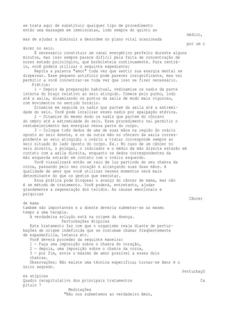 se trata aqui de substituir qualquer tipo de procedimento 
então uma massagem em lemniscatas, indo sempre do quinto ao 
médico, 
mas de ajudar a diminuir a desordem no plano vital ocasionada 
por um c 
âncer no seio. 
É necessário constituir um canal energético perfeito durante alguns 
minutos, mas isso sempre parece difícil pela falta de concentração de 
nosso estado psicológico, que borboleteia continuamente. Para centrá-lo, 
você poderá utilizar o seguinte expediente: 
Repita a palavra "amor" toda vez que sentir sua energia mental se 
dispersar. Esse pequeno artifício pode parecer insignificante, mas vai 
permitir a você concentrar-se toda vez que isso se fizer necessário. 
Prática: 
1 — Depois da preparação habitual, redinamize os nadis da parte 
interna do braço relativo ao seio atingido. Comece pelo punho, indo 
até a axila, dinamizando os pontos da axila de modo mais vigoroso, 
com movimentos no sentido horário. 
Dinamize em seguida os nadis que partem da axila até a extremi-dade 
do seio. Você pode localizar esses nadis por apalpação etérica. 
2 — Dinamize do mesmo modo os nadis que partem do côncavo 
do ombro até a extremidade do seio. Esse procedimento vai permitir o 
restabelecimento das energias nessa parte do corpo. 
3 — Coloque três dedos de uma de suas mãos na região do ovário 
oposto ao seio doente, e os da outra mão no côncavo da axila corres-pondente 
ao seio atingido; o ovário a tratar corresponde sempre ao 
seio situado do lado oposto do corpo. Ex.: No caso de um câncer no 
seio direito, o polegar, o indicador e o médio da mão direita estarão em 
contato com a axila direita, enquanto os dedos correspondentes da 
mão esquerda estarão em contato com o ovário esquerdo. 
Você visualizará então um raio de luz partindo do seu chakra da 
coroa, passando pelo seu coração e alcançando suas duas mãos. A 
qualidade de amor que você utilizar nesses momentos será mais 
determinante do que os gestos que executar. 
Essa prática pode bloquear o avanço do câncer de mama, mas não 
é um método de tratamento. Você poderá, entretanto, ajudar 
grandemente a regeneração dos tecidos. As causas emocionais e 
psíquicas 
Câncer 
de mama 
também são importantes e a doente deveria submeter-se ao mesmo 
tempo a uma terapia. 
A verdadeira solução está na origem da doença. 
Perturbações Atípicas 
Este tratamento faz com que o organismo reaja diante de pertur-bações 
de origem indefinida que se costumam chamar freqüentemente 
de espasmofilia, tetania etc. 
Você deverá proceder da seguinte maneira: 
1 — Faça uma imposição sobre o chakra do coração, 
2 — depois, uma imposição sobre o chakra da coroa, 
3 — por fim, envie o máximo de amor possível a esses dois 
chakras. 
Observações: Não existe uma técnica específica; tornar-se Amor é o 
único segredo. 
Perturbaçõ 
es atípicas 
Quadro recapitulativo dos principais tratamentos Ca 
pítulo 7 
Meditações 
"Não nos submetemos ao verdadeiro Amor, 
 