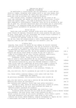 imbuímo-nos dele." 
DE MÉMOIRE D'ESSÉNIEN 
As meditações e visualizações que vou apresentar a você têm por 
objetivo limpar, dinamizar seus corpos sutis e, por isso mesmo, per-mitir 
que você sirva melhor de canal para que a energia de luz que 
passa por você se difunda com o máximo de eficácia. 
Como costumo dizer, raramente esquecemos de nos lavar ou de 
fazer uma refeição; mas quando se trata do campo espiritual, é muito 
comum não termos tempo... Por quê? A pergunta fica no ar e cada um 
deve respondê-la interiormente. Preguiça, falta de fé na eficácia do que 
não se pode ver, sentidos exteriores mais solicitados que os interiores, 
dispersão... as respostas podem ser múltiplas, mas nenhuma poderá 
nos satisfazer plenamente se quisermos de fato ser sinceros com nós 
mesmos! 
Ritual de Luz 
Assim que você acordar, estando ainda entre dois mundos e com o 
corpo físico em repouso, visualize um ser cujas plantas dos pés tocam 
as suas. Desse modo, ele vai recarregar seu corpo físico e permitir a 
você uma ancoragem mais sólida na terra. 
Visualize em seguida, acima de você, o mais distante possível, um 
Ser de Luz. Esse Ser proporcionará a você a inspiração que vem do 
espírito toda vez que você chamar por ele durante o dia. Em 
A Esfera Azul 
seguida, faça jorrar do centro de sua cabeça um círculo luminoso 
partindo da direita e englobando o Ser que se encontra a seus pés. 
O círculo vai englobar vocês dois e fechar-se no centro da sua E 
sta meditação vai permitir que você entre novamente em contato 
cabeça, de onde havia partido. Um Ser de sabedoria presidirá assim com a 
Alegria que muitas vezes dorme no fundo do seu ser e que é o 
todas as atividades do seu dia: físicas, mentais, espirituais. fruto 
inevitável, indispensável, do Amor com A maiúsculo. 
Permaneça, então, alguns minutos em completo relaxamento. F 
eche os olhos e sinta uma esfera de luz azul suspensa sobre sua 
Termine fazendo inspirações e expirações lentas e profundas. Todo cabeça 
. Não procure visualizá-la, pois sua vontade tenderia a fazê-lo, 
esse ritual pode ser completado em muito pouco tempo e renova as talvez 
inutilmente. Ao contrário, esforce-se por adivinhar docemente, 
forças de todo o seu ser, durante todo o dia. serena 
mente, lentamente, se necessário, a sua presença. Porque, na 
realid 
ade, ela está ali. Ela é a promessa do que você é e que ainda não 
assimi 
lou. Dessa esfera luminosa começa a cair sobre você uma fina 
A Meditação dos Chakras chuva 
de gotículas douradas. Deliciosamente fresca como orvalho de 
primav 
era, ela vem lavá-lo, pois tem a carícia de uma ducha depois de 
Abertura dos níveis de consciência uma lo 
nga travessia pelo deserto. Sinta como suas gotas escorrem e 
Sentado no chão, deixe-se envolver pela paz e feche os olhos. desinc 
rustam as impurezas do seu ser; elas eliminam até mesmo as 
Saboreie alguns instantes de silêncio. traves 
do seu olho e restituem sua humildade, que constitui a sua 
Visualize então uma bola de luz acima da sua cabeça e veja-a descer verdad 
eira grandeza. Sob essa chuva, nada é mais patente do que a 
pouco a pouco ao longo da sua coluna vertebral. Sinta vibrar a parte União. 
Você pode pressentir até que ponto cada átomo do seu corpo 
inferior da coluna. Nesse momento, inspire lentamente e, depois de ter está e 
m comunicação com todas as partículas do Universo? Tudo se 
 