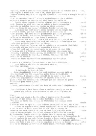 expirado, volte a inspirar visualizando a coluna de luz subindo até o toca, 
tudo respira a mesma vida, tudo é Um, desde que você o 
segundo chakra; expire e, ao inspirar novamente, faça subir a energia ao consid 
ere Um. 
nível do terceiro chakra... e assim sucessivamente, até o sétimo. V 
em então o momento em que esse sol azul desce lentamente na 
Quando tiver chegado ao sétimo chakra, expire lentamente e sua di 
reção. Penetra em você pelo topo do crânio e desce suavemente, 
mantenha os pulmões vazios por quatro ou cinco segundos. fluida 
mente, ao longo de sua coluna vertebral. Inunda você com seu 
A energia que você absorve dessa maneira tem uma função bas- fresco 
r e você o sente, por fim, estabilizar-se um pouco acima do 
tante precisa. Age como um fogo purificador que, à sua passagem, umbigo 
. A partir de então, ele é o seu ancoradouro, o seu fogo 
dissolve as escórias sutis que tanto o embaraçam. sagrad 
o, regenerador. Ele está ali, Aquele que você havia alijado de seu 
Essas sete respirações que você vai completar, à semelhança dos centro 
, o bálsamo profundo como o azul do céu... 
sete dias cósmicos, fazem de você um criador, a sua própria divindade, V 
ocê percebe até que ponto ele se assemelha à Alegria? 
e como tal você vai ter conhecimento de si mesmo, de suas difi- N 
a verdade, ele é a Alegria, esse motor universal autogerador que 
culdades, e poderá, pouco a pouco, se desdobrar sem nunca se frag- tantas 
vezes está ausente de seus dias e noites. Não pense que você 
mentar ou se dividir. poderá 
avançar ou mesmo afirmar-se sem redescobrir sua verdadeira 
face. 
A Alegria é o primeiro fruto do Amor, o seu fruto necessário... 
ESSA PRÁTICA NÃO DEVE SER REALIZADA MAIS DE 
TRÊS VEZES SEGUIDAS. 
Refrear as Emoções 
A Meditação do Dente-de-leão 
Essa visualização permite que você continue ancorado após um 
Esta meditação nos foi transmitida pelos Seres de Shambhalla 
grande choque. É possível então concebê-la ou submeter-se a ela porque 
, praticada regularmente, constitui um bálsamo curativo ex-quando 
a vida nos apresenta uma situação que nos submerge no plano tremam 
ente eficaz para nosso planeta. 
emocional. 
"Irmãos, recolocamos o planeta nas mãos da humanidade. "Compreendei o 
que 
isso significa. A Raça Humana chama a caminhar com ela os que se 
Comece por colocar a mão esquerda no seu terceiro plexo, ao 
ign 
oram... 
mesmo tempo que pousa a direita sobre o quarto plexo. Permaneça 
assim por um bom tempo, com os olhos fechados, respirando 
"Por meio de minha voz, a Terra de Shambhalla vos rememora neste 
livremente. moment 
o um velho modo de agir utilizado outrora pelos povos do sol. Não é uma 
Ao cabo de alguns minutos, tente visualizar, em sua tela interior, a técnic 
a, mas um modo de abrir a nova era do Dom. Nós a chamamos de 
imagem de uma taça translúcida, que um leve filete de água enche Transm 
issão do dente-de-leão. Ela viajará novamente de coração em coração. 
delicadamente. Quando ela estiver cheia, isto é, quando seu coração 
"Ei-la: quando o homem e a mulher tiverem a alma aberta à Metamorfose de 
estiver repleto de uma onda fresca, inspire e depois expire completa- seu gê 
nero, sentar-se-ão no chão, os pés descalços. Ouvirão o próprio silêncio e 
mente, com todo o seu ser, a fim de expulsar a miríade de formas- sentir 
ão a luz de Shangri-La mover-se em torno deles. Projetarão então na tela da 
 