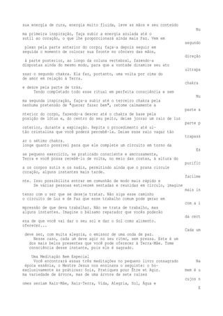sua energia de cura, energia muito fluida, leve as mãos e seu conteúdo 
Nu 
ma primeira inspiração, faça subir a energia azulada até o 
sutil ao coração, o que lhe proporcionará ainda mais Paz. Vem em 
segundo 
plexo pela parte anterior do corpo; faça-a depois seguir em 
seguida o momento de colocar sua fronte no côncavo das mãos, 
direção 
à parte posterior, ao longo da coluna vertebral, fazendo-a 
dispostas ainda do mesmo modo, para que a vontade dinamize seu ato 
ultrapa 
ssar o segundo chakra. Ela faz, portanto, uma volta por cima do 
de amor em relação à Terra. 
chakra 
e desce pela parte de trás. 
Tendo completado todo esse ritual em perfeita consciência e sem 
Nu 
ma segunda inspiração, faça-a subir até o terceiro chakra pela 
nenhuma pretensão de "querer fazer bem", retome calmamente a 
parte a 
nterior do corpo, fazendo-a descer até o chakra de base pela 
posição de lótus e, do centro do seu peito, deixe jorrar um raio de luz 
parte p 
osterior, durante a expiração. Repita o procedimento até ul-tão 
cristalina que você poderá percebê-la. Deixe esse raio vagar tão 
trapass 
ar o sétimo chakra. 
longe quanto possível para que ele complete um circuito em torno da 
Es 
se pequeno exercício, se praticado consciente e amorosamente, 
Terra e você possa recebê-lo de volta, no meio das costas, à altura do 
purific 
a os corpos sutis e os nadis, permitindo ainda que o prana circule 
coração, alguns instantes mais tarde. 
facilme 
nte. Isso possibilita entrar em comunhão de modo mais rápido e 
Se várias pessoas estiverem sentadas e reunidas em círculo, imagine 
mais in 
tenso com o ser que se deseja tratar. Não siga esse caminho 
o circuito de Luz e de Paz que esse trabalho comum pode gerar em 
com a i 
mpressão de que deva trabalhar. Não se trata de trabalho, mas 
alguns instantes. Imagine o bálsamo reparador que vocês poderão 
da cert 
eza de que você vai dar o seu sol e dar o Sol como alimento. 
oferecer... 
Cada um 
deve ser, com muita alegria, o emissor de uma onda de paz. 
Nesse caso, cada um deve agir no seu ritmo, sem pressa. Este é um 
dos mais belos presentes que você pode oferecer à Terra-Mãe. Tome 
consciência desse instante, pois ele é sagrado. 
Uma Meditação Bem Especial 
Você encontrará essas três meditações no pequeno livro consagrado Na 
época essênia, o Mestre Jesus nos ensinava o seguinte: o ho-exclusivamente 
às práticas: Sois, Pratiques pour Être et Agir. mem é u 
ma variedade de árvore, mas de uma árvore de sete raízes 
cujos n 
omes seriam Raiz-Mãe, Raiz-Terra, Vida, Alegria, Sol, Água e 
E 
 