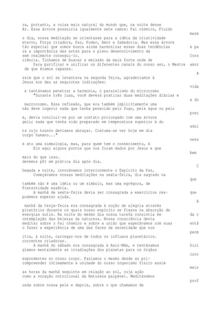 ra, portanto, a coisa mais natural do mundo que, na noite desse 
Ar. Essa árvore possuiria igualmente sete ramos: Pai cósmico, Fluido 
mesm 
o dia, nossa meditação se orientasse para a idéia da criatividade 
eterno, Força criadora, Paz, Poder, Amor e Sabedoria. Mas essa árvore 
tão especial que somos busca ainda harmonizar essas duas tendências e pa 
ra a importância das artes para o pleno desenvolvimento da 
sem realmente consegui-lo. Cons 
ciência. Tínhamos de buscar a emissão da mais forte onda de 
Para purificar e unificar os diferentes canais do nosso ser, o Mestre amor 
de que éramos capazes. 
A 
ssim que o sol se levantava na segunda feira, agradecíamos à 
Jesus nos deu as seguintes indicações: 
vida 
e tentávamos penetrar a harmonia, o paralelismo do microcosmo 
"Durante três luas, você deverá praticar duas meditações diárias e 
e do 
macrocosmo. Essa reflexão, que era também implicitamente uma 
não deve ingerir nada que tenha perecido pelo fogo, pela água ou pelo 
prec 
e, devia concluir-se por um contato prolongado com uma árvore 
gelo; nada que tenha sido preparado em temperatura superior à do 
adul 
ta cujo tronco devíamos abraçar. Costuma-se ver hoje em dia 
corpo humano..." 
ness 
e ato uma simbologia, mas, para quem tem o conhecimento, é 
Eis aqui alguns pontos que nos foram dados por Jesus e que 
bem 
mais do que isso. 
devemos pôr em prática dia após dia. 
C 
hegada a noite, invocávamos interiormente o Espírito da Paz, 
Começávamos nossas meditações na sexta-feira, dia sagrado na 
que 
também não é uma idéia ou um símbolo, mas uma egrégora, de 
Fraternidade essênia. 
A manhã de sexta-feira devia ser consagrada a exercícios res- que 
podemos esperar ajuda. 
A 
manhã da terça-feira era consagrada à noção de alegria através 
piratórios durante os quais nosso espírito se fixava na absorção de 
energias sutis. Na noite do mesmo dia nossa tarefa consistia em da c 
ontemplação das belezas da natureza. Nossa consciência devia 
meditar sobre o Pai cósmico e sobre a união que esperávamos com suas entã 
o fazer a experiência de uma das faces da serenidade que nos 
perm 
itia, à noite, carregar-nos de todos os influxos planetários. 
correntes criadoras. 
A manhã do sábado era consagrada à Raiz-Mãe, e tentávamos Diri 
gíamos mentalmente as irradiações dos planetas para os órgãos 
corr 
espondentes no nosso corpo. Fazíamos o mesmo desde as pri-compreender 
intimamente a unidade do nosso organismo físico assim 
meir 
as horas da manhã seguinte em relação ao sol, cuja ação 
como a vocação nutricional da Natureza palpável. Meditávamos 
prof 
unda sobre nossa pele e depois, sobre o que chamamos de 
 