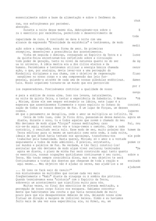 essencialmente sobre a base da alimentação e sobre o fenômeno da 
chak 
ras, nos esforçávamos por perceber. 
absorção. 
Durante a noite desse mesmo dia, debruçávamo-nos sobre o E 
ra o exercício por excelência, permitindo o desenvolvimento de 
toda 
capacidade de cura. A conclusão se dava à noite com uma 
alcance da expressão "Eternidade da existência" e tentávamos, de modo 
medit 
ação sobre a compaixão, essa forma de amor. As primeiras 
receptivo, desenvolver a presciência dos acontecimentos. 
Vinha em seguida o domingo, consagrado ao Espírito da Terra e a luzes 
da quinta-feira encontravam-nos refletindo sobre a circulação 
todo poder de geração, tanto no nível da natureza quanto no do ser da ág 
ua no universo. A idéia mestra era a dos ciclos eternos e da 
humano. Percebíamos e tentávamos utilizar a energia básica chamada renov 
ação, o que, por analogia, devia levar-nos a uma percepção do 
Kundalini; dirigíamos a sua chama, com o objetivo de regeneração fluxo 
sangüíneo no nosso corpo e a uma compreensão das leis fun-pessoal, 
guiando-a através de cada uma de nossas glândulas endócrinas. damen 
tais. Nosso organismo tornava-se um mundo que era percorrido 
por r 
ios regeneradores. Precisávamos controlar a qualidade de nosso 
sangu 
e para a análise de nossa alma. Isso nos levava, naturalmente, 
na noite da quinta feira, a tentar a experiência da Sabedoria. O Mestre "Vê 
, Míriam, disse ele sem sequer entreabrir os lábios, este lugar é a 
esperava que assentássemos firmemente o nosso espírito no Oceano do concreti 
zação de todos os nossos desejos de Paz. É um lugar de Forças, um desses 
cosmos. lugares 
em que o pensamento se decuplica, onde o amor se multiplica ao infinito. De 
Cerca de três luas, como já ficou dito, passaram-se dessa maneira. agora em 
diante, durante o sono, tu e todos aqueles que ouvem o chamado do meu 
Não devíamos de modo algum "forçar" nossas meditações; caso Pai, reu 
nir-se-ão aqui; estarei entre vós e traça-remos o caminho. Cabe a cada 
contrário, o resultado seria nulo. Esse modo de ser, muito próximo dos homem da 
Terra edificar para si mesmo um santuário como este onde, a cada noite, 
ideais de que Zérah havia tentado nos aproximar, transformou-nos ele pode 
trabalhar pela humanidade. Basta querer, Míriam; só o amor e a vontade 
seguramente a todos de modo admirável. É preciso, entretanto, podem cr 
iar mundos e palácios de Paz. Na verdade, é tão fácil construí-los! 
assinalar que não devíamos de modo algum viver reclusos; terminados "De 
agora em diante, o plano de minha Paz será construído aqui tanto quanto 
os exercícios, nossas ocupações quotidianas continuavam o seu curso. sobre a 
Terra. Não terás sempre consciência disso, mas o meu objetivo te será 
Continuávamos a tratar dos doentes que chegavam de toda a região e ensinado 
aqui mesmo... Meu objetivo não é ajudar os seres, mas ajudá-los a se 
ajudarem 
... Só isso os fará sair do casulo!" 
nos misturávamos às multidões que ouviam cada vez mais 
freqüentemente o "Rabi" diante da sinagoga ou à sombra dos pórticos. 
Quando terminávamos essa "sintonia" com o Espírito da Terra, 
sobreveio um acontecimento que significou muito para nós. 
Muitas vezes, no final dos exercícios de elevada meditação, a 
percepção de nosso corpo físico nos escapava. Sabíamos concreta-mente 
que habitávamos uma concha e que havia necessidade de muito 
pouco para que ela desaparecesse debaixo de nós, deixando nossa alma 
flutuar em direção a margens de indizível beleza. Simão e eu havíamos 
feito mais de uma vez essa experiência; ele, no Krmel, eu, em 
 
